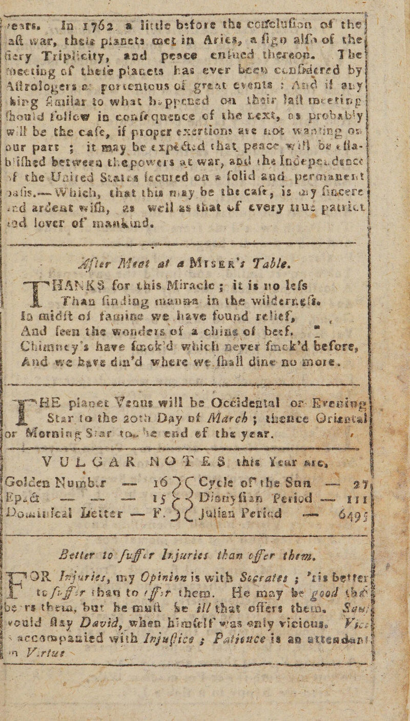 7020S. a 19762 a licde bsfore the cciclufion of the ej ak ear theie planets mez in Aries, afigo alfa of a fiery Tript: city, aod peace entucd. thereon. The mecting of theie placets has ever been confidered by Aflrolopers.e: porientous of grent events : p king fimilar to what hiprened on their jail meetings thould folicw in confequence of the next, os probably] will be the cafe, if proper exertions ave not wanting os our part 3; it may. be expédtsd that peace with be ella biifhed betweea thepowers at war, add the Incepea dence. sf the Unired Srates iccured on @ folid and pecpapest aatis.—— Which, that this may be the caie, is my f Gncere cd argeat wifh, es weiles that of every ue patrict rad lover ef manaind.   BBs      | Mfier Meat at a Miser's Table. HANKS for Lis. Miracle ; - itis no Iefs Thao finding manasa. in the wilderngea.    oe HE planet Ae will he Ockidental or &lt;livcdiggh . - _ Star to the 20tn Day of March; thence Ocisnian mot or e permins &amp; ar Ale he end ef the year. . Se    Vv UL GA R N O 7: ay ahic Veoh Liedas G ee Golden Numb: co 16 0 Cycle of the San me = a Eps — —~ — 15 ¢ 4 Dionyfian Period — tin) Dowinteal Liciter _ ¥S ai. Peticd — 493 a3   | Better to” Suffer br juries shan noe sive: : oF ae Injuries, my Opinio is with Scgrates ; tis better# - te fi fir than to fir them. He may be good the h _ rethem, but hemufi be é// that offers thes, Sen’¢ vould Asy David, when himtlf was only vicious, Viceh s accompanied with Be ek Patiexce is an attendant) in Virtae~ . Te ie * - —_ “ ~ ice oS  