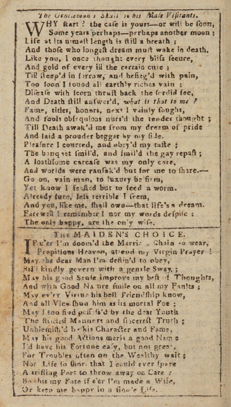    Lhe Geussian s Shesi se hss ela te nT Tbe Uenemat s Skail vebss Male Vifitants. °° HY fart? the cafe is yours—or will be ee Some years perhaps—perbaps another moen ; Life st its u:maft length is fill a breath ; Aad thofe who longest dream muit wake in death, Like you, I once thought every bi ifs feeure, And gold of every ill the certain cure ; Til eep’d in firraw, and befiey’d with pain, Too foo I tovad al! earth!y riches vain ; ¢ Aad Death fill aalwer'd, what is that to me 2? Fame, titles, honers, next | vainly (oughe, Till Death awak’d me from my dresm of pride - And jaid a prouder beggar by my fite. Pieafare Il courted, and ebey'd my tate j Tie bangaet fmil'd, and fmii’d the gay repah 5 A foath{ome carcafé was my only care, Go on, vain man, to luxury be firm, Yet kaow I ferfied bur to feed a worm. Aad you, like me, fhail owo—that life's s dreant. “Yue MAIDENS CHOICE... RW) kindly gevern with 2 _genile Sway, ; Aad with Good Na ure fmile on all my Fantes ; . May ewry Vieiue his bef! Friencthip kaow, And all Vice fhua him asits mortal Foe ; May I tea fied pe i: f'd by che dear Youth “Phe Re rctett Maser and flacerelt Truth ¢ Usblemith'd i behis Charafter and Fame, Biay his good Adtions merit a good Nie 2 I'd heave his Fortune ea! 7, bat not ‘pres, For Troubles often an the Wealthy wait ¢ Mor Life to thor: that J eculd ever fpere”  f