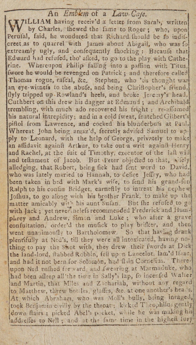 SF As EES 1a ILLIAM having receiv’d a letter from Sarah, written by Charles, “thewed the fame to Roger; . who 6, upon 3 Perufal, faid, he wondered that Richard. fhould be fo indit- creet.as to quarrel with James about Abigail, who was fo extreamly ugly, and confequently fhocking : Becaufe that (Edward had refufed, tho’ afked, to go-to the play with Cathe- cine. Wherenpon Philip falling into a paffion with Titus, {wore he would-be revenged on: Patvick ; and therefore called Thomas rogue, rafcal, &amp;c. Stephen, Cho” iis thoug gat was an eye-witnels to the ‘abpte; and being Chriflopher’s “fend, e: flyly tripped up- -Rowland’s heels, dod broke Jeremy’s head, Cathbert of this drew his dageer at Edmund; aed Archibald trembling, with much ado recovered his frig she: recaflamed his natural intrepidity; and in a cold fweat, friatched Gilbert’s piftol from Lawrence, and cocked his blunderbuts at Paul. Whereat John being aniaz’d, fecretly advifed Samuel to ap- ply to Leonard, with the help of George, privately to make an affidavit again Arthur, to take outa writ againit-Henr and Rachel, at the fuit of Tims thy, executor of the laft will] — — jand eeflacient of Jacob. “But \Peter objected to that, ajiclyj © a alledging, that Robert, being fick had fent word to David, {who was lately. maried to Hanaah, to cefire Jeffry, who had _ |been taken in bed with Mark’s wife, to fend his grand- -fon {Ralph to his coulis Bridget, earnefily to intreat his nephew , Jofhua, to go along with his brother Frank, to make up the} - {matter amicably wit? his aunt Sufan. But the refufed to go Jwith Jack ; yet neveribelefs recommended Frederick and. Hund plrey and. Andrew, Simon and Luke ; who after a grave jeonfuitation, order’d the mufick to play brifker, and then}. — fwent Enos to Bartholomew. So that havieg drank! a plentifully at-Ned’s, ti they were all intoxicated, having no-} thing to pay the mat with, they drew -theit fwords at Dick: ~ ithe land-lord, ffabbed Robbin, fell upon Lancelot, lam’d here                                   = Net and had it not been for. Sofombn; had fliin Corselius. “ There-} ~ jupon Ned rafhed (oF ward, and dwearipg at Marmac uke, who thad been afleep all Ube time in Sally’s lap, fo incenfed “Walier! Jand Martin, that Miles and Zichariah, without any. regard) — |to, Matthew, threw botiles,” stafles, Sc. at one anothe er’s hea, is. i “TAt which Abraham, who. wes Mol?s bully, bs sing: inraged,) | took Benjamin‘civilly by the throat; kicked T) eophilas gently? he fairs s picked Abel’s pocket, while he was making his}. addrefles to Nell » and. at th: frie time in the higheit jury” tence tatemnat anaes nem se   ar mttaer, t , - a s A : 238 = es a 4
