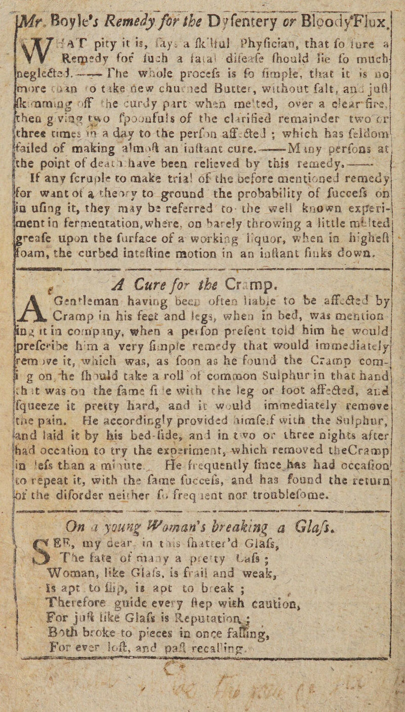          | r. Boyle’ 5 Remedy. for the Dylentery 9 or BloodyFl ae 4aT pity itis, fay: a fk Mal Phyfician, that fo ivure a Remedy for fuch a fatal difeafe thould hie fo much negleéted.—-~The whole procefs is fo fimple, that it is no ‘aming off the curdy part when meited, over a clear-fire, thea gviag two fpoonfuls of the clarified remainder two or three times 17 a day to the perfon aff-dte! ; which has feldom' Mailed of making almof an ioftant cure. Many perfons at, the point of deat 1: have been relieved by this remedy. ——-— Tf any feruple to make tria! of the before mentioned remedy for want of a theory to ground the probability of fuccefs on io ufing it, they may be referred to: the well known experi-| - imentin fermentation, where, on harely Own | a little mbited) jererte upon the furface of a wor king iiquor, when in higheft) - foam, the curbed inteftine motion in an infant fiuks down. —_    ERE ASNT eter he om ore rst ga ST A ee cc meena A Cure for the Cramp. | Gentleman having beep often liabie to be affeaed bee Cramp in his feet and legs, when in bed, was mention: jprefcribe him a very fimple remedy that would immediately remove it, which was, as foon as he found the Cramp com- fi g on, he fhould take a roll of common Suiphurin that hand| Sb it was on the fame file with the leg or toot affected, and) [fqueeze it pretty hard, and it would immediately remeve|. €  [= a co repeat it, with the fame fuccefs, and has found the return ithe diforder neither fo frequent nor troublefome. ec eames memes Seicienastlh caetrneeerea adr! *    LAY PACES Sate &gt; Ona young Woman's breaking a Gla/s. OQ ER, my dear. in tis fhatter’d Glafs, » The fate of many a preity Caf; S Woman, like Glafs, is frail and weak, is Ig apt to flip, is apt to break ; | S Therefore onide every flep wish caution, For jaf like Glafs is Reputation, Both broke to. pieces in once falling, | oS For ever. loft, and pat recalling. fem re ot Fe ¥  7   » sae” Rex st : - . ie - r ‘ ® 5 . \ = +f : -. ae ee . BH) 5 ya oo  F akon y aS es tf ¥ * s : ¥; Se! ‘3 a ds eS ‘ - ih Page? eet et eae ch , s ie 3 sana . ;