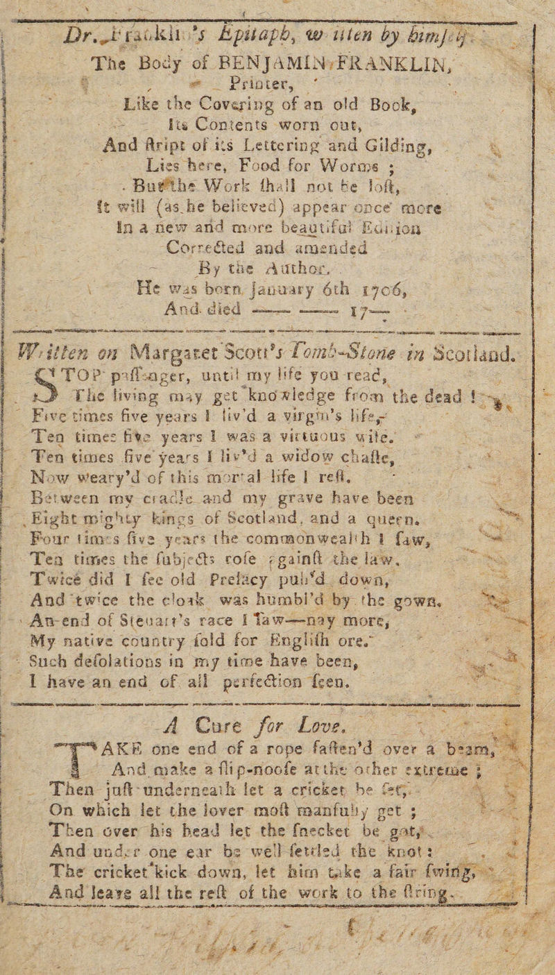  aan Yc iG De ilar cas AE   “Dr Full of Epitaph, Ww lilen by ve, ee Se The Body of BENJAMIN; FR ANKLIN, =. | sath Printer, * = , ie dies Covering of an old Book, he ite Contents worn out, | And Aript of its Lettering and Gilding, 3 Lies here, Food for Worms 3 tg . Bu@the Work fhall not te loft, {t will (as_he believed) appear once more . In a new and more beautiful Edijon -Corre&amp;ted and amended ~ By the. Author, . \ He was born, January 6th 1706, And. died —— 17— vein nt nantes nt cm PRES Gp             Wy. ithen on Margaret S Scott’s Lomb-Stone in Scotland. T TOP paflcager, until my life you read, The living may get knowledge hay the dead iy Five times five years I liv'd a virgin’ S$ lifes mae Ten times fite years 1 was a virtuous wile, Fen times five years I liv’d a widow chafle, Now weary’d of this mor‘al life | ref. Between my cradle and my grave have been © Eight mighty kings of Scotland, and a queen. Four tines five years the commonwealth } faw, Tea times the fubjedts cofe ;gainft the law. _ Twice did I fee old Prelacy pub*d. down, _ Gad twice the cloak was humbi’d by the gown, -An-end of Steuart’s race i Taw—nay more, _ My native country fold for Englith ores - Such defolations in my time have been, a have an end of ail perfection ten,  | See   -A Cure for Love. oe oe 3 And make 2 ipatadhe atu 44 iher extreme 3 . : Then juft-underneath tet a cricket be GG. © yey : On which let the lover mof manfulsy get ; Ne Then over his head let the {necket be gat. And under one ear be wellfettled the kKnot3’ |. ~The cricket kick down, let him teke a fair {winy,- And leave all the reft of the work to the fring = mevemeime id Eee BS ole a nee Ea OO See LAR ig ga ar o ee age Ne SE May Ee ae _ Ree cA   