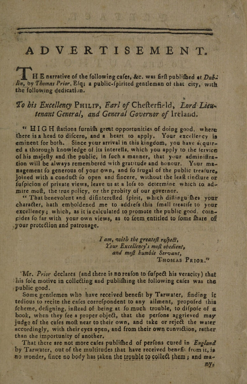   AD Se yt e ee ee ae 7 EE narrative of the filoeiiee cafes, &amp;e. was firft publifhed at Dubs ‘bin, by Thomas Prior, Elfqs; a public-{pirited gentleman of that city, with the following dedication. To bis Excellency Pritrp, Earl of C Chefterfield, Lord Litas tenant General, and General Governor of Ireland, © HIGH ftations furnith great opportunities of doing good, where there isa head to difcern, and a heart to apply. Your excellency is eminent for both. Since your arrival in this kingdom, you have équir- ed a thorough knowledge of its interefts, which you apply to the fervice of his majefty and the public, in fuch a manner, that your adminiftra= tion will be always remembered with gratitude and honour. Your maq magement fo generous of your own, and fo frugal of the public treafure, joined with a-condutt fo open and fincere, without the leaf tinéture or fufpicion of private views, leave us at a lofs to determine. which to ad= mire moft, the true policy, or the probity of our governor. “* That henewolent and difinterefted fpirit, which dillinguifhes your character, hath emboldened me to addrefs this {mall treatife to your excellency; which, as it is calculated to promote the public good. coin- cides fo far with your own views, as to feem entitled to fome fhare of - your protelion and patronage. Lam, with the greatef repel, ' » Your Excellency’s moft obedient, . and moft humble Servant, Tuomas Prior.” “Mr. Prior declares (and there is no reafon to fufpect his veracity) that ‘his fole motive in colle€ting and publifhing the following cafes was the : public good. Some gentlemen who Rave received benefit by Tarwater, finding i¢ tedious to recite the cafes correfpondent to any ailment, propofed thig fcheme, defigning, inftead of being at fo much trouble, to difpofe of a book, when they fee a proper obje&amp;, that the perfons aggrieved may judge of the cafes moft near totheir own, and take or reject the water accordingly, with their eyes open, and from their own conviction, rather than the importunity of another. That there are not more cafes publifhed of perfons cured in England “by Tarwater, out of the multitudes that have received benefit from it, is no wonder, fince no body has taken the trouble to collect them; and ma- : BY,