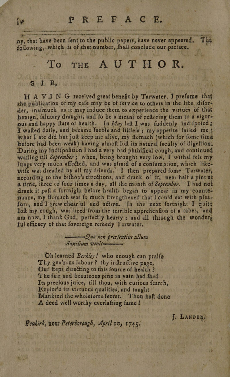 iv at ed a Hepat RR OO ers ati tk tp ante i BNR REPS Tent shah rest eiesorrcnimant retraite ny, that have been fentto the public | napedl, have never r appeared. The following, prion 18 of shat sae fhall conclude our preface, To THE AUT HO Ri s 1 R, ; eaaeraies &amp; . a HAVAN G received great béaetft by Tarwater, I prefume that she pablication of my cafe may be of fervice to others inthe like difor- der, inafmuch as it may induce them to experience the virtues of that benign, falutary draught, and fo be a means of reftcring them to a vigor= ous and happy ftate of health. [n May lait I was fuddenly. indifpoted 5 I walted daily, and became feeble and liftlefs ; my appetite failed me 3 what I ate did but jaft keep me alive, my ftomach (which for fome time before had been weak) having almoft loft its natural faculty of digeftion, During my indifpolition I had avery bad phthifical cough, and continued ‘walting till September ; when, being brought very low, I withal felt my lungs very much affected, and was afraid of aconfumption, which like- wife was dreaded by all my friends. I then prepared fome Tarwater, according to the bifhop’s dire€tions, and drank of it, near half a pint at a time, three or four times a day, all the month of September. I had not drank it paft a fortnight before health began to appear in my countes ‘mance, my ftomach was fo much ftrengthened that I could cat with plea- fure, and I grew chearful and ative. In the next fortnight I quite loft my cough, was freed from the terrible apprehenfion of a tabes, and am now, I thank God, perfectly hearty ; and all through the wonders ful eflicacy of that fovereign remedy ‘Tarwater. © ———- Duo non precfentins wll Auxilium venitn  Oh learned Berkley! wlio enough can praife Thy gen’rous labour? thy inftructive page, Our iteps directing to this fource of health ? The fair and beauteous pine in vain had fhed Its precious jaice, till thou, with curious fearch, -Explor’d its virtuous qualities, and taught Mankind the wholefomefecret. Thou haft done ' Adeed well worthy everlafting fame! | j. Lanpeuy Peakirk, near Peterborough, April 10, 1745. Aa cas pm is