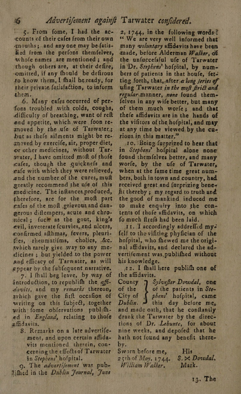 -§- From fome, I had the ac- ‘counts of their cafes from their own anouths; and any one may be-fatis- fied from the perfons themfelves, whole names are mentioned; and though others are, at their defire, -omitted, if any fhould be defirous fo know them, I fhall beready, for their private fatisfaction, to inform them. 6. Many cafes occurred of per- fons troubled with colds, coughs, difficulty of breathing, want of reft and appetite, which were, foon re- agnoved by the .ufe of Tarwater; but as thefe ailments might be re- anoved by exercife, air, proper diet, or other medicines, without Tar- gvater, I have omitted moft of thofe scafes, though the guicknefs and a@afe with which they were relieved, aud the number of the cures, muft greatly recommend the ofe of this medicine. The inftances,produced, therefore, are for the moft part cafes of the moft grievous.and dan- gerous diftempers, acute and chro- nical; fuck as the gout, king’s evil, inveterate fcurvies,.and ulcers, «confirmed afthmas, fevers, pleuri- fies, rheumatif{ms, -cholics, .&amp;c. avhich rarely give way to any me- dicines ; but yielded to the power and efficacy of Tarwater, as will eppear by the fubfequent narrative. 7. I fhall beg leave, by way of introduction, to republith the afi- davits, and my remarks thereon, gvhich gave the firft oceafion of writing on this fubject, together with fome obfervations publifh- ed in England, relating to thofe affidavits. ; 8. Remarks ona late advertife- ment, and upon certain affida- vits mentioned therein, con- cerning the effects of Tarwater in Stephens’ hofpital. 9g. The advertifement was pube Jithed in the Dublin Fournal, June 2,1744, in the following words? ‘* We are very well informed that many woluntary affidavits have been amade, before Alderman Walker, of the unfuccefsful ufe of Tarwater in “Dr. Srephens’ hofpital, by num- bers of patients in that honfe, fet- ting forth, that,.after along jeries of ufing Tarwater zn the moft firiG and reguiar.manner, none found theme felves in any wife better, but many thefe affidavits are in the hands of the vifitors of the hofpital, and may at any time be viewed, by the cue rious.in this matter.” 10. ‘Being-furprized to hear that in Stephens? hofpital -alone none found themfelves better, and many worfe, by the ufe of Tarwater, when at the fametime great num- bers, both intown and country, had received great and {urprizing bene fit thereby ; my regard to truth and the good of mankind induced me to make enquiry into the con- tents of thofe affidavits, on which fo much ftrefs had been laid. At. I accordingly addrefled my- felf to the vifiting phyfician of the hofpital, who fhewed me the origi- nal affidavits, and declared the ad- vertifement was,publifhed without his knowledge. _ 42. 1 thall ere publifh one of the affidavits. County 1) Sylvefter Dowdal, one of the of the patients in Sre- City of § phens’ hofpital, came Dublin. 3% this day before me,  and made oath, that he conitantly drank the Tarwater by the direc- tions of Dr. Lebunte, for about nine weeks, and depofed that he hath not found any benefit there-. aii . Sworn before me, Bisa. : 25thof May,1744. §.>4 Doavdal. William Walker. Mark. 13. The