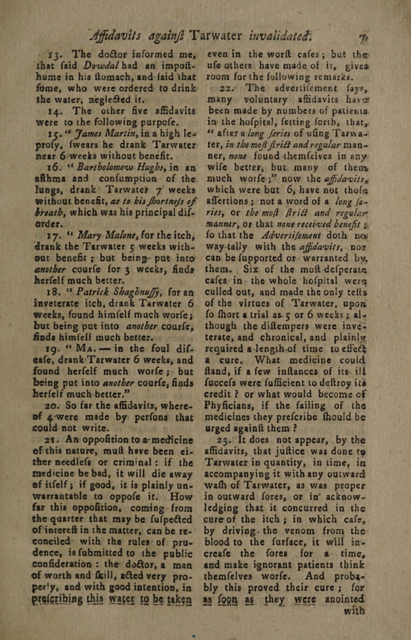 43. The doétor informed me, that faid Dowda/had an impoit- hume in his ftomach, and faid that the water; neglected ir. 14. The other five affidavits were to the following purpofe. 15.“ James Mariin, ina high les profy, fwears he drank Tarwater near 6-weeks without benefit. 16. ‘© Bartholomew. Hughs, in an’ afthma and confumption of the lungs, drank’ Tarwate®k 7 weeks without benefit, as to bis fbortne/s of bieath, which was his principal dif- order. Bre _ 17. ** Mary Malone, for the itch, drank the ‘Farwater 5 weeks with- out benefit ; but being- put into another courfe for 3 weeks, finds herfelf much better. 18. “ Patrick Shaghnuffy, for an inveterate itch, drank Tarwater 6. weeks, found himfelf mach worfe; but being put into another courfe, finds himfelf much better. 1g. Ma.— in the foul dif- eafe, drank Tarwater 6 weeks, and found herfelf much worfe ;- but being put into axother courfe, finds herfelf much-better.” 20. So far the affidavits, where- of 4-were made by: perfons that could not write. 4.3 2a. An oppofition to a- medicine ofthis nature, mult heve been ei- ther needlefs or criminal: if the medicine be bad, it will die away of itfelf; if good, it is plainly un- warrantable to oppofe it. How far this oppofition, coming - from the quarter that may be fulpeéted conciled’ with the rules: of pru- dence, is fubmitted to the public confideration:: the doétor, 2 man of worth and fill, ated very pro- perly, and with good intention, in prefcribing this water to be taken eS ee ~ fe even in the wort cafes; but the ufe others have made of it, gives: room for the following remarks. 22. The advertifement fays, many: voluntary affidavits havet been made by numbers of patients. in: the hofpital, fecting forth, that,, ‘ after along feries of uling Tarwa- ter, iz the moft fri and regular man- ner, zone found themfelves in any- wife better, but many of theny much worfe-;” now the afidavits,y which were but 6; have not thofe affertions ; not a word of a Jong /e- ries, Or the moft fri@ and regular manner, O¢ that none received benefit 3, fothat the Advertifement doth noi way-tally with the affidavits, nor can be fupported or warranted by, them. Six of the moft defperate cafes~in. the whole hofpital were culled out, and made the only tefts of the virtues of Tarwater, upon fo fhort a trial as.5 or 6 weeks; al though the diftempers were inve- terate, and chronical, and plainly required a-length.of time to effect a cure. What medicine could ftand, if a few inftances of its: ill fuccefs were fufficient to deftroy its credit ? or what would become of Phyficians, if the failing of the medicines they prefcribe fhould be urged againft them? 23. It does not appear, by the affidavits, that juftice was done t@ Tarwater in quantity, in time, in accompanying it with any outward wath of Tarwater, as was proper in outward fores,-or in’ acknow- ledging that it concurred in the by driving. the venom from the: blood to the furface, it will in» creafe the fores for a time, and make ignorant patients think themfelves worfe. And _ proba- bly this proved their cure; for as foon as they were anointed with