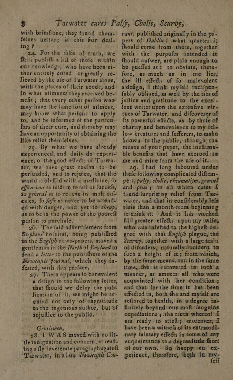 with brimflone, they found them. Jelves better; is this fair deal- ing ? . 24. For the fake of truth, we fhali publith a lift of thofe within eur knowledge, who have been ei- ther entirely cuired or greatly re- lieved by the ule of Tarwarer alone, with the places of their abode, and in what ailments they received be-' mefit ; that every other perfon who may have the fame fort of ailment, tay know what perfons to apply to, and be informed of the particu- lars of their cure, and thereby may’ have an opportunity of obtaining the like relict chemfelves. “2g. By what we have already’ experienced, and daily do experi- €nce, o! the good effetts of Tarwa-, ter, we have great reafon to be perfeaded, and to rejoice, that the’ world is bleffed with a medicine, fo efficacious as feldom to fail of favdate) to general as to relieve in’ molt aify eales, fo jafe as never to be atténd~ ed with danger, and yet {0° cheap) as to be in the power of the pet perfon to purchafe. 26. The faid advertifement fraud Stephens hofpital, being publifhhed $n the Englife news-papers, moveda gentieman in the North of England ta fend a /etter to the publifhers of the Newca/ile Fournal, ‘which they in- ferted, with this preface. ' 27. There appears fo benevolent a defign in the following letter, that fhould we delay the pub« Hication of it, we might be ac- cafed not only’ of ingratitude to the ingenious author, ‘but of injuftice to the pep Rer he Gentlemen, '28. TWAS moved with no lit “ie indignation and concern, atread- Sng a fly inveterate paragraph again Warwater, inalate Neawcaftle Con- rant, publithed originally in the pa. pers of Dublin? what quarter: it fhould come from there, together with the purpofes intended it fhould anfwer, are plain enough ta be gueffed at: to obviate, there- fore, as much-as in me lies, the ill effeéts of fo malevolent adefign, I think myfelf indifpen« fably obliged, as well by the ties of juflice and gratitude to the excel- lent writerupon the extenfive vir- tues of Tarwater, and difcoverer of its powerful effects, as by thofe of charity and benevolence to my fel- low creatures and fufferers, to make known. to the public, through: the means of your paper, the ineflima- ble benefits that have accrued ite ad and mine from the ufe of it... Ihad long laboured under inate following complicated difem-. pers, pally, cholic, rbenmatifm, gravel and: piles; in alk which cafes = water, and that in confiderably Jefs time than a month-from beginning © to'drink it: “ And>it ‘has worked itil] greater ‘effe&amp;s upon my wife, who was'infetted to the higheft: de- gree with that Engi plague, thé Scaruy, together | with a large train of diforders, naturally incident to fuch a height of it; fromwhich, by the fame means, andin the fame time, flee» is recovered im: fach a Manner, as’ amazes’ all who were acquainted with her conditions and that for the time it has ‘been effeted in, both dhe and myfelf are reftored to health, in awdegree in» finitely beyond: our moft -fanguine expectations ; ithe truth’ whereof aim ready to atteft;: moteover; 1 have been witne({s of its extraordi- mary falutary effedts in fome of any acquaintance to.adegreelictle fhort | ‘of our own. So “happy any ex- perience, therefore ‘both “in: we ¢
