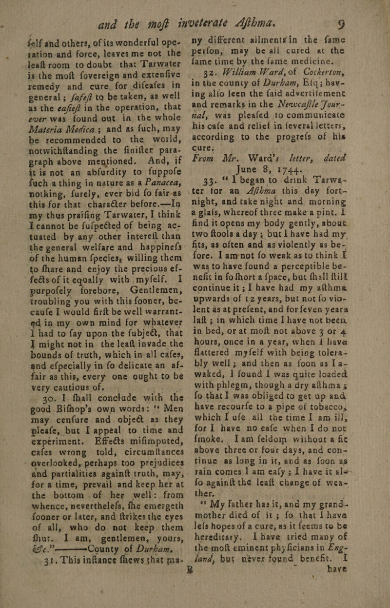 felf and others, of its wonderful ope- gation and force, leaves me not the _leakroom todoubt tha: Tarwater is the moft fovereign and extenfive remedy and cure. for difeafes in general; fase to be taken, as well as the ea/eff in the operation, that ever was found out ia the whole Materia Medica; and as fuch, may be recommended to the world, notwithftanding the finifter para- graph above mentioned. And, if it is not an abfurdity to fuppofe uch athing in nature as a Pazacea, nothing, furely, ever bid fo fair-as this for that character before.—In my thus praifing Tarwater, I think Icannot be fufpected of being ac- tuated by any other intereit than the general welfare and happinefs of the human fpecies, willing them to fhare and enjoy the precious ef- feéts of it equally with myfelf. I purpofely forebore, Gentlemen, troubling you with this fooner, be- caufe I would firft be well warrant- ed in my own mind for whatever I had to fay upon the fubject, that I might not in the leaft invade the bounds of truth, which in all cafes, and efpecially in fo delicate an af- fair as this, every one ought to be very cautious of, Nein _ 30. 1 fhall conclude with the good Bifhop’s own words: ‘* Men may cenfure and object as they pleafe, but I appeal to time and experiment. Effects mifimputed, cafes wrong told, circumftances - averlooked,. perhaps too prejudices and partialities again{t truth, may, for a time, prevail and keep her at the bottom of her well: from whence, neverthelefs, fhe emergeth fooner or later, and {trikes the eyes of all, who do not keep them fhut.. I am, gentlemen, yours, &amp;¥c.” —=County of Durham, 31. This inRance fhews that ma-  ny different ailmentgin the fame perfon, may be all cured at the fame time by the fame medicine. _ 32. William Ward, of Cockerton, in the county of Durham, Eiq; hav- ing allo feen the faid advertifement and remarks inthe Newca/ile Four- ial, was pleafed to communicate his cafe and relief in feveral letters, according to the progrefs of his cures From Mr. Ward's letter, June 8, 1744. 33. 1 began to drink Tarwa- dad night, and take night and morning a glafs, whereof three make a pint. £ find it opens my body gently, about two ftools a day; but L have had my. fits, as often and as violently as be- ore. Il amnot fo weak as to think E was to have found a perceptible be- nefit in fo fhort a fpace, but fhall fill continue it; I have had my afthma upwards of 12 years, but not fo vio- lent as at prefent, and for feven years laft ; in which time I have not been, in bed, or at moft not above 3 or 4 hours, once in a year, when i have flattered myfelf with being tolera- bly well; and then as foon as Ia- waked, 1] found I was quite loaded with phlegm, though a dry allhma 5 fo that] was obliged to get up and have recourfe to @ pipe of tobacco, which I ufe all the time I am ill, for 1 have no eafe when I do not fmoke. Iam feldom without a fit above three or four days, and con- tinue as long in it, and as foon as rain comes | am eafy ; 1 have it ale fo againft the leaft change of wea~ © ther, | ‘* My father has it, and my grand- mother died of it ; fo that Lhave lefs hopes of a cure, as it feems to be hereditary. Ihave tried many of the-moft eminent phy ficians in Exg- have