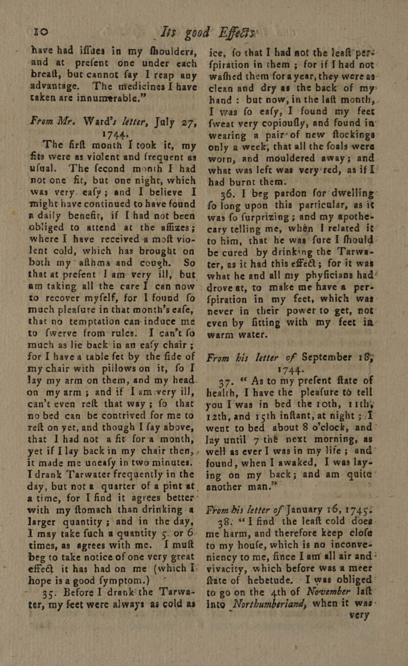 Ido have had iffues in my fhouldera, and at prefent one under each breaft, but cannot fay I reap any advantage, The miedicines I have taken are innumerable.” From Mr. Ward’s letter, July 27, 1744 The firt month I took it, my fits were as violent and frequent as ufeal. The fecond month F had not one fit, but one night, which was very. eafy; and I believe I Might have continued to have found a daily benefir, if [shad not been obliged to attend at the aflizes; where I have received -a moft vio- lent cold, which has brought on both my afthma and cough. So am taking all the care I. can now to recover myfelf, for I fonad fo much pleafure in that month’s eafe, that no temptation can-induce me to fwerve from*rules. I can’t fo much as lie back in an eafy chair ; for I havea table fet by the fide of my chair with piilowson it, fo I on my arm; and if I amvvery ill, can’t even reft that way; fo that no bed can be contrived for me to reft on yet, and though I fay above, that I had not a fit fora month, it made me uneafy in two minutes. IT drank Tarwater frequently in the with my ftomach than drinking-a larger quantity ; and in the day, times, as agrees with me. I muft beg to take notice of one very great hope is a good fymptom.) - 35. Before I drank'the Tarwa- ter, my feet were always as cold as ice, fo that I had not the leaft’ per: {piration in them ; for if Thad not: wafhed them fora year, they were as- clean and dry as the back of my: hand : but now, in the laft month, I was fo eafy, I found my feet fweat very copioufly, and found in” wearing a pairvof new ftockings- only a-week, that all the foals were worn, and mouldered away; and: what was left was very*red, as if T° had burnt them. Hehe 36. I beg pardon for dwelling: fo long upon this particular, as it was fo furprizing ; and my apothe- cary telling me, whén I related it’ to him, that he wag fure I fhould: be cured by drinking the Tarwa- ter, a3 it had this effet; for it was what he and all my phyficians had* drove at, to make me have a per- fpiration in my feet, which was never in their power to get, not even by fitting with my. feet ia~ warm water. From his letter of September 18) 1744. ; 37. “ As to my prefent ftate of health, I have the pleafure té tell you I was in bed the roth, rithy 12th, and rsth inftant, at night ;/T went to bed about 8 o’clock, and’ lay until 7:th®é next morning, as well as ever I was in my life; and> ing on my back; and am quite’ another man.” i From dis letter of January 16, 1745. 38: “I find the leaft cold does. me harm, and therefore keep clofe to my houfe, which is no inconve- niency to me, fince I am all air and° vivacity, which before was a meer ftate of hebetude. I was obliged’ to goon the 4th of November laft into Northumberiand, when it was: very