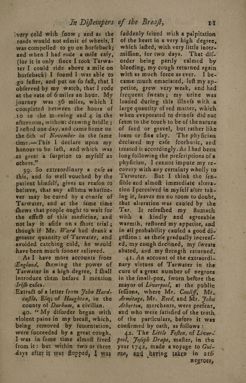 In Dijftempers iwéry cold with fmow ; and as the roads would not admit of wheels, I -was compelled to go on horfeback; and when I had rode a mile eafy, (for it is only fince I took Tarwa- ter I could ride above a mile on horfeback) I found Iwas able to go fafter, and pat on fo faft, chat. I obferved by my watch, that I rode at the rate of 6 miles an hour. My journey was 36 miles, which I completed between the hours of 10 in the morning and_4 in the afternoon, without drawing bridle; ‘J refted one day, and came home on the 6th of November in the fame time.—This I declare upon my honour to be faét, and which was as great a furptize to myfelf as ” others.” 39. So extraordinary a cafe as ‘this, and fo well vouched by the -patient himfelf, gives us reafon to ‘believe, that any afthma whatfoe- ver may be cured by acourfe of Tarwater, and at the fame time fhews that people onght to wait for the effect of this medicine, and snot lay it afide on a fhort’ trial; though if’ Mr. Ward had drank a greater quantity of Tarwater, and avoided catching cold, he would shave been much fooner relieved. As I have more accounts from ‘England, fhewing the power of Tarwater in a high degree, I thall introduce them before I- mention Trifo cafes. -Extraét of a letter from Joba Hard- cafile, Efq; of Houghton, in the county of Durham, « civilian. 40. My diforder began with violent pains in my breaift, which, being removed by fomentation, were fucceeded by a great cough. Iwas in fome time almoft freed from it: but within two or three days after it was Ropped, I was of ibe Breaft, EY fuddenly feized with a palpitation of the heart in a very high degree, which lafted, with very little inter. -miffion, fortwo days. That dif order being partly calmed by bleeding, my cough returned again with as much force asever. I be- came-much emaciated, loft my ap- petite, grew very weak, and had frequent fweats; my urine was loaded during this illnefs with -a large quantity of red matter, which when evaporated ta drinefs did not feem to the touch to be of thenature of fand or gravel, but rather like loam or: fine clay. ‘The phyfician declared my cafe feorbutic, and treated it accordingly.As I hed been long following the prefcriptions of a phyfician, I cannot impute my re- covery with.any certainty wholly to Tarwater. .But I think the fen- fible and almoft immediate altera- tion I perceived in myfelf after tak- ing it, leaves me no room to doubr, that alteration was caufed by the Tar. It refrefhed my ftomach with a -kindly and agreeable warmth, reftored my appetite, and in all probability caufed a good di- geflion: as thefe gradually increaf- ed, my cough declined, my {weats abated, and my ftrength returned. -4t. An account of the extraordi- nary virtues of Tarwater in the cure of agreat number of negroes in the {mall-pox, fworn before the mayor of Liverpool, at the public feflions, where Mr. Confif, Mr. Armitage, Mr. Reed, and Mr. Fohz Athertox, merchants, were prefent, and who were fatisfied of the truth of the particulars, before it was confirmed by oath, as follows : 42. The Littl Foften, of Liver pool, Fofeph Drape, matter, in the year 1742, made avoyage to Guis ma, and .having taken in 216 megroety