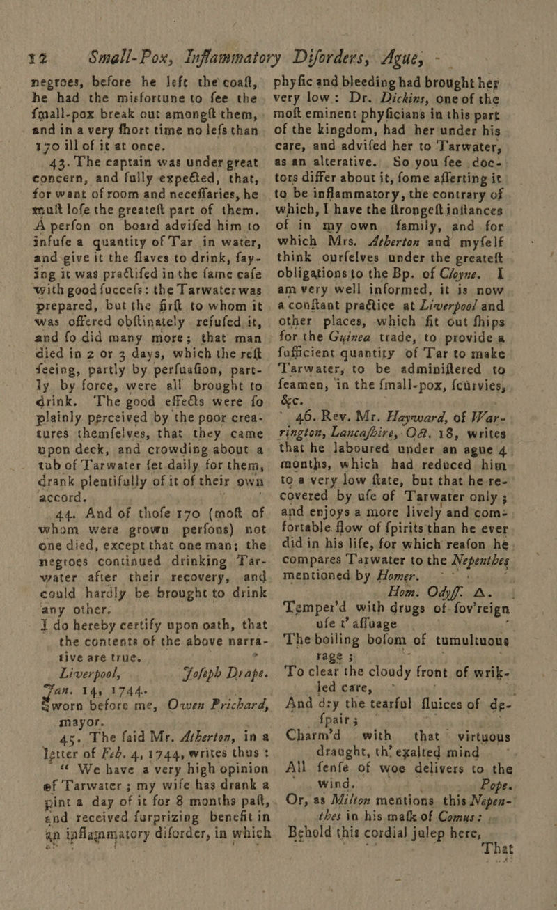 12 negroes, before he left the coaft, he had the misfortune to fee the fmall-pox break out amongft them, and ina very fhort time no lefs than 170 ill of it at once. 43. The captain was under great concern, and fully expected, that, for want of room and neceffaries, he mult lofe the greateft part of them. A pesfon on board advifed him to infufe a quantity of Tar in water, and give it the flaves to drink, fay- ing it was praétifed in the fame cafe with good fuccefs: the Tarwater was prepared, but the fir to whom it was offered obftinately refufed it, and fo did many more; that man died i in 2 or 3 days, which the reft feeing, partly by perfuafion, part- ly by force, were all brought to drink. The good effeéts were fo plainly perceived by the peor crea- tures themfelves, that they came wpon deck, and crowding about a tub of Tarwater fet daily for them, drank plentifully of it of their own accord. 44. And of thofe 170 (mott of whom were grown perfons) not one died, except that one man; the megroes continued drinking Tar. water after their recovery, and could hardly be brought to drink ‘any other. 7 I do hereby certify upon oath, that the contents of the above narra- tive are true. Liverpool, Fofeph Dra} Wy Fan. 14, 17446 gworn before me, Owen Prichard, mayor. 45. The faid Mr. Atherton, ina letter of Feb. 4, 1744, writes thus : “« We have a very high opinion ef Tarwater ; my wife has drank a pint a day of it for 8 months palt, end received furprizing benefit in qn inflagn matory diforder, in which phy fic and bleeding had brought her very low: Dr. Dickins, one of the moft eminent phyficians in this part of the kingdom, had her under his care, and advifed her to T'arwater, as an alterative. So you fee doc- tors differ about it, fome afferting it to be inflammatory, the contrary of which, I have the flrongeft initances of in my own family, and for which Mrs. Atherton and myfelf think ourfelves under the greateft obligations to the Bp. of Cloyne. I am very well informed, it is now aconftant pragtice at Liverpool and other places, which fit out fhips for the Guinea trade, to provide a fufficient quantity of Tar to make Tarw ater, to be adminiftered to fea RA in the {mall-pox, {carvies, a3 Rey. Mr. Hayward, of Ware . rington, Lancafire,O8. 18, writes that he laboured under an ague 4. months, which had reduced him to a very low flate, but that he re- covered by ufe of Tarwater only ; and enjoys a more lively and com: . fortable. How of {pirits than he ever did in his life, for which reafon he compares Tarwater to the Nepentbs mentioned by Homer. Hom. Odyf. A. | Temper’d with drugs of: fov’ reign ufer’affuage | The boiling bofom of tumultuous rage 3 To clear the ance front of wrik- led care, ; And dry the tearful fluices of de- {pairs Charm’d with that virtuous draught, th’ exalted mind All fenfe of woe delivers to the wind. Pope. Or, 2s Milton mentions this Nepen- thes in his mafk of Comus: Behold this cordial julep here, ‘ is a