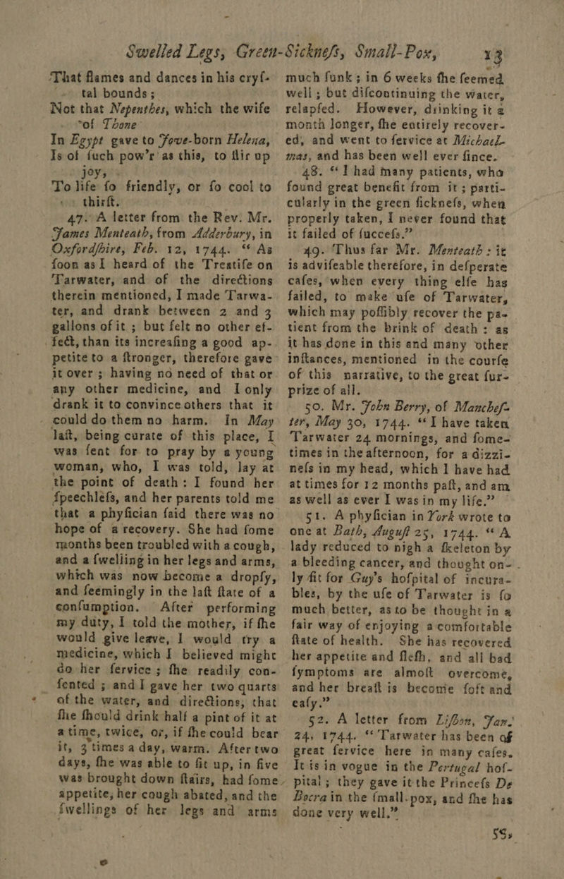 - ‘That flames and dances in his cryf- + tal bounds; Not that Nepenthes, which the wife . “of Tone In Egypt gave to Fove-born Helena, Is of fuch pow’r’as this, to tir up angayyss To life fo friendly, or fo cool to ve thirft. 47. A letter from the Rev. Mr. Fames Menteath, from Adderbury, in Oxfordfbire, Feb. 12, 1744. “As foon asI heard of the Treatife on Tarwater, and of the directions therein mentioned, I made Tarwa- ter, and drank between 2 and gallons of it ; but felt no other ef- fect, than its increafing a good ap- petite to a ftronger, therefore gave it over ; having no need of that or any other medicine, and I only drank it to convince others that it _ecoulddothemno harm. In May Jait, being curate of this place, I was fent for to pray by a young woman, who, I was told, lay at the point of death: I found her {peechlefs, and her parents told me that a phyfician faid there was no hope of a recovery. She had fome months been troubled with a cough, and a {welling in her legs and arms, which was now become a dropfy, and feemingly in the laft ftate of a confumption, After performing my duty, I told the mother, if the would give leave, | would try a medicine, which J believed might co her fervice ; fhe readily con- fented ; and I gave her two quarts of the water, and dire@tions, that fhe fhould drink half a pint of it at atime, twice, or, if fhe could bear it, 3 times a day, warm. Aftertwo days, fhe was able to fic up, in five was brought down flairs, had fome. appetite, her cough abated, and the Swellings of her legs and arms much funk ; in 6 weeks the feemed well; but difcontinuing the water, relapfed. However, drinking it a month Jonger, fhe entirely recover- ed, and went to fervice at Michael. mas, and has been well ever fince. 48. “ Thad many patients, wha found great benefit from it; parti- cularly in the green ficknefs, when properly taken, I never found that it failed of {uccefs.” | 49. Thus far Mr. Menteath : ie is advifeable therefore, in defperate cafes, when every thing elfe hag failed, to make ufe of Tarwater, which may poflibly recover the pa- tient from the brink of death: as it has done in this and many other inftances, mentioned in the courfe of this narrative, to the great fur- prize of all. . 50. Mr. Fobn Berry, of Manchef~ ter, May 30, 1744. “I have taken Tarwater 24 mornings, and fome- times in the afternoon, for a dizzi- ne{s in my head, which I have had at times for 12 months paft, and am as well as ever I wasin my life.” — 51. A phyfician in Yoré wrote to one at Bath, Auguff ative’ 4A, lady reduced to nigh a fkeleton by a bleeding cancer, and thought on- . ly fit for Guy’s hofpital of incura- bles, by the ufe of Tarwater is fo much better, as to be thought in a fair way of enjoying a comfortable ftate of health. She has recovered her appetite and flcth, and all bad fymptoms are almoft overcome, and her breaft is become foft and eafy.” 52. A letter from Lifoon, Far.’ 24, 1744, **’Tarwater has been af great fervice here in many cafes. Itis in vogue in the Pertugal hof- pital; they gave itthe Princefs De Bocrain the {mall.pox, and fhe has done very well,” 5S