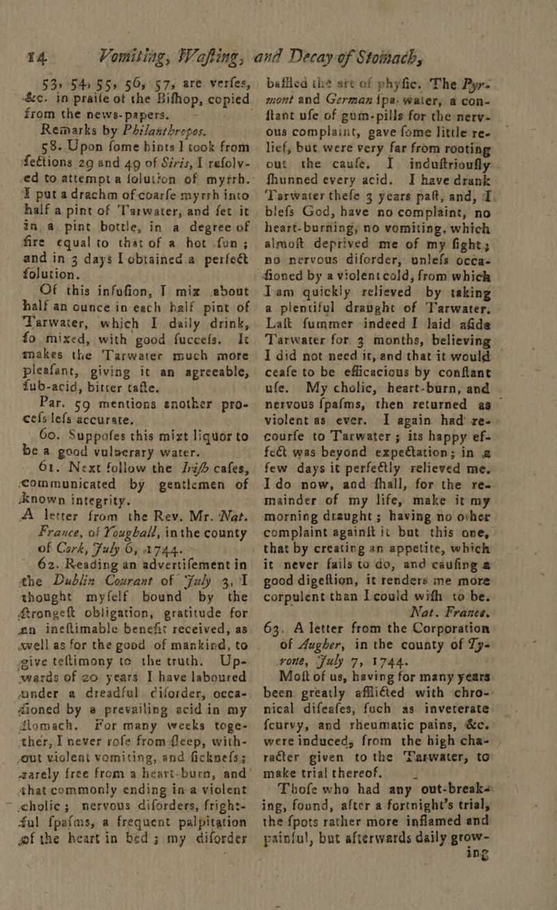 53> 54955» 565.575 are verfes, from the news- papers. Remarks by Philaarhropos. 58..Upon fome hints ] took from feétions 29 and 49 of Siris, I refolv- E pat a drachm of coarfe myrrh into half a pint of Tarwater, and fet it in, a. pint bottle, in a degree of fire equalto that of a hot fun; and in 3 days I cbtained.a perfect folution. Of this infufion, T mix ebout half an ounce in each half pint of ‘Tarwater, which I daily drink, fo mixed, with good fuccefs. Ic makes the Tarwater much more pleafant, giving it an agreeable, fub-acid, bitrer tafte. Par. 59 mentions another pro- cefslefs accurate. Go. Suppofes this mizt liquor to be a good vulverary water. 61. Next follow the [ra cafes, communicated by gentlemen of Anown integrity. A letter from the Rev. Mr. Nat. France, of Yougball, inthe county of Cork, Fuly 6, 744. ~ ’ 62. Reading an advertifement in the Dubliz Courant of Faly 3, 1 thought myfelf bound by the Arongeft obligation, gratitude for wn ineftimable benefit received, as swell as for the good of mankind, to give teftimony te the truth. Up- “wards of zo years I have laboured ander a dreadful ciforder, oeca- @ioned by a prevailing acid in my dlomach.. For many weeks toge- ther, I never rofe from fleep, with- out violent vomiting, and ficknefs.; that commonly ending ina violent ~ cholic; nervous diforders, fright- ful fpafms, a frequent palpitation gf the heartin bed; my diforder baffled ihe art of phyfic. The Pyy- mont and German {pa- water, a con- ftant ufe of gum-pills for the nery- ous complaint, gave fome little re. lief, but were very far from rooting out the caufe, I induftrioufly fhunned every acid. J have drank Tarwater thefe 3 years paft, and, I. blefs God, have no complaint, no heart-burning; no vomiting, which almoft deprived me of my fight; no nervous diforder, unlefs occa- a plentiful draught of Tarwater. Laft fummer indeed I laid afide Tarwater for 3 months, believing | I did not need it, and that it would © ceafe to be efficacious by conftant ufe. My cholic, heart-burn, and nervous {pafms, then returned a9 violent as ever. I again had’ re-. courfe to Tarwater ; its happy ef- fect was beyond expectation; in a few days it perfectly relieved me. Ido now, and ‘fhall, for the re. mainder of my life, make it my complaint againit ic but this one, that by creating an appetite, which it never fails to do, and caufing a good digeftion, it renders me more corpulent than I could wifh to be. Nat. France. 63. Aletter from the Corporation of Augher, in the county of TZy- vone, July 7, 1744. Mott of us, having for many years been greatly afflicted with chro- nical difeafes, fuch as inveterate fcurvy, and rheumatic pains, &amp;c. were induced, from the high cha- | racter given tothe Tanwater, to make trial thereof. i Thofe who had any out-break< ing, found, after a fortnight’s trial, the fpots rather more inflamed and painful, but afterwards daily grow- ing