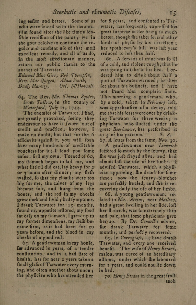 ing eafier and better. Some of us who were feized with the rheuma- tifm found after thelike time's fen- fible remiffion of the pains; we in the gout refolye to continue the re- gular and conftant ufe of that moft excellent remedy, and all of us do, in the mof affeionate manner, return our public thanks to the author of Tarwater. Edmund Mac Girr, Reb. Thompfor, Rev. Mac Quigen, Adam Smith, _ Dadly Harvey, Uri. M‘Dowall. G4. The Rev. Mr. Tomas Squire, from Tallow, in the county of Waterford, Fuly 11,1744. The enemies of Tarwater, I find, are greatly provoked, feeing they endeavour to have it {worn out of eredit and praétice; however, I make no doubt, but that forthe 6 affidavits againft it, you will foon have many hundreds.of creditable vouchers for it;-f fend you fome cafes: firft my own. Turned of 60, my ftomach began to fail me, and or 3 hours after dinner; my fiefh waited, fo that my cloaths were too big for me, the calves of my legs became foft, and hung from the bones, and the red inmy cheeks grew dark and livid ; bad fymptoms. fat eafy on my ftomach, I grew up to my former dimenfiuns, my fiefhbe- came firm, asit had been for zo years before, and the blood in my cheeks of a good red. 65. A gentlewomanin my houfe, far advanced in years, of a tender conftitution,. and in a bad ftate of health, has for near 2 years taken a fall glats of ‘Tarwater every morn- ing, and often another about noon ; the phyfician who has attended her 15 for 8 years, and confented to Tar- water, has frequently expreffed his great furprize at her being fo much better, though fhe takes feveral other kinds of phyfic by his direQion ; her apothecary’s bill was laft year reduced to lefs than half, 66.. A fervant of mine was fo ill of a cold, and violent cough, that he’ was going to take to his bed. I or- dered him to diink about Half a pint of Tarwater warmed ; he then fet about his buftinefs, and I have’ not heard him complain fince. This morning a gentleman, who,: by acold, taken in February laft, was apprehenfive of a decay, told mre that his fears were over by drink- ing Tarwater for three weeks; a: phyfician, who fludied under the great Boerhaave, has prefcribed iz: TBs 67. A letter from the fame, Now. 30, A gentlewoman near Limerich fuffered fo much by the fcurvy, that fhe was juft fayed alive, and had almoft loft the ufe of her limbs. £ advifed Tarwater, which a phyfi- cian approving, fhe drank for fome’ — time; now the fcurvy-blotches are perfeétly healed, and the is re- covering daily the ufe of her limbs. 68. A young gentlewoman, re- lated to Mr. Atkins, near Mallow, had a great fwelling in her fide, loft’ her flomach, was fo extremely thin and pale, that fome phyficians gave herrup. By Dr. Conzell’s advice, fhe drank Tarwater for fome months, and perfe&amp;tly recovered. 69. In Curryg/afs, 14-have drank Tarwater, and every one received benefit. The wife of Henry Evans, mafon, was cured of an hereditary althma, under which fhe laboured for 2years, and couldnot Jie down in bed. 70. Henry Evans in the great froft took