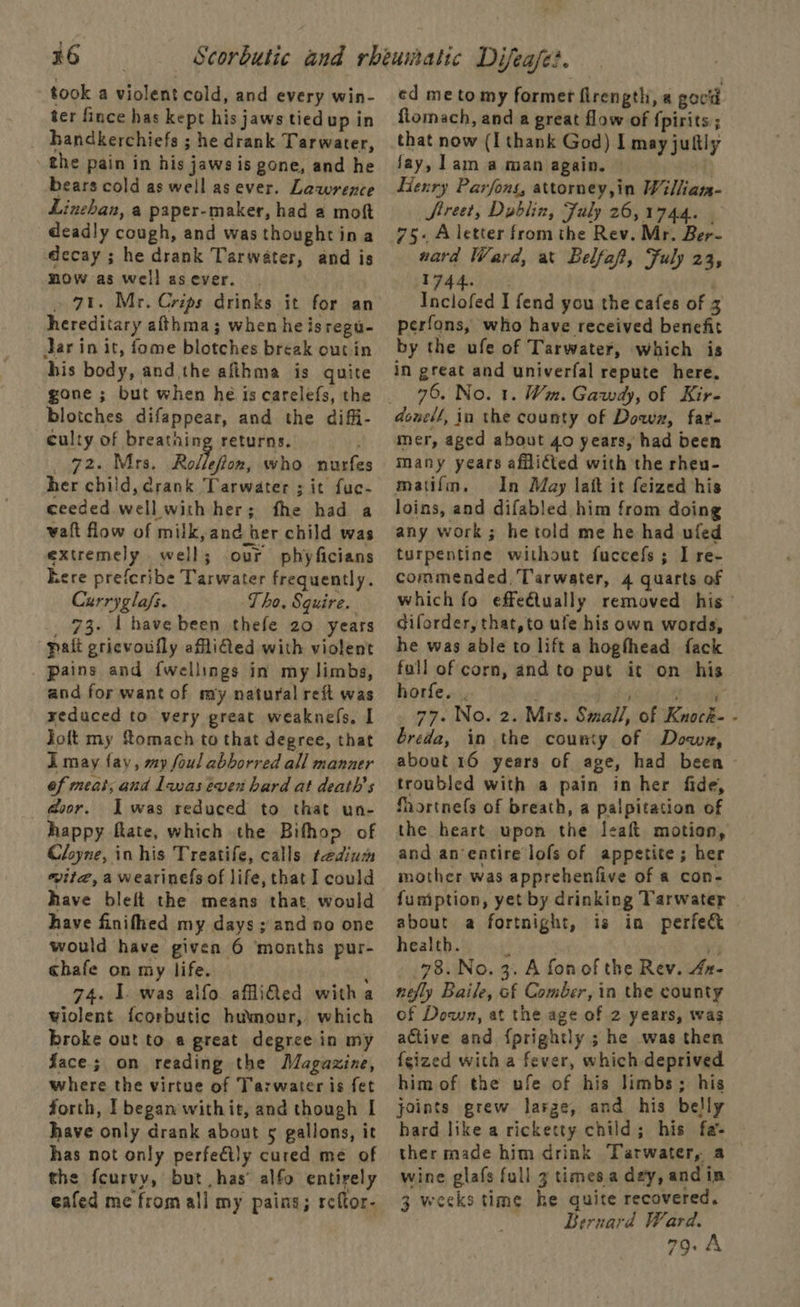 x6 took a violent cold, and every win- ter fince has kept his jaws tiedup in handkerchiefs ; he drank Tarwater, the pain in his jaws is gone, and he bears cold as well as ever. Lawrence Linehan, a paper-maker, had a moft deadly cough, and was thoughtina decay ; he drank Tarwater, and is mow as well asever. » 71. Mr. Crips drinks it for an hereditary afthma; when he isregu- Jar in it, fome blotches break out in his body, and the afihma is quite gone ; but when he is carelefs, the blotches difappear, and the diffi- culty of breathing returns. 72. Mrs. Rolleflon, who nurfe her child, drank Tarwater ; it fuc- ceeded well with her; fhe had a waft flow of milk, and her child was extremely well; our phyficians ere prefcribe Tarwater frequently. Currygla/s. Tho. Squire. _ 73. 1 have been thefe zo years pait pricvoully aflifted with violent pains and {wellings in my limbs, and for want of my natural reft was yeduced to very great weaknefs, I Joft my omach to that degree, that i may fay, my foul abborred all manner ef meat, and Lwas even hard at death's @oor. Iwas reduced to that un- happy fiate, which the Bifhoo of Cloyne, in his Treatife, calls tedium wite, a wearinels of life, that I could have bleft the means that, would have finifhed my days ; and no one would have given 6 months pur- chafe on my life. t 74. 1 was alfo affliled witha wiolent {corbutic humour, which broke out to a great degree in my face; on reading the Magazine, where the virtue of Tarwater is fet forth, I began withit, and though I have only drank about 5 gallons, it has not only perfectly cured me of the fcurvy, but has’ alfo entirely eafed me from all my pains; reftor- ed me to my former flrength, « govld flomach, and a great flow of {pirits:; that now (I thank God) I may juftly fay, lam a man again. | Henry Parfons, attorney,in Willian- Street, Dublin, Fuly 26,1744. - 75- A letter from the Rev. Mr. Ber- ward Ward, at Belfaf, Fuly 23, 1744. | Inclofed I fend you the cafes of 3 perfons, who have received benefit by the ufe of Tarwater, which is in great and univerfal repute here. 76, No. 1. Wm. Gawdy, of Kir- mer, aged about 40 years, had been many years afflicted with the rheu- matifm. In May latt it feized his loins, and difabled him from doing any work ; he told me he had ufed turpentine without fuccefs; I re- commended, Tarwater, 4 quarts of which fo effe€tually removed his diforder, that,to ufe his own words, he was able to lift a hoghhead fack fall of corn, and to put it on his horfe. . . fi ts oe ai 77. No. 2. Mrs. Small, of Knock- - breda, in the county of Dowz, about 16 years of age, had been - troubled with a pain in her fide, Shortnefs of breath, a palpitation of the heart upon the leaft motion, and an entire lofs of appetite; her mother was apprehenfive of a con- fumption, yet by drinking Tarwater about a fortnight, is in perfe&amp; health. : ry 78. No. 3. A fonof the Rev. 4n- nefly Baile, of Comber, in the county of Down, at the age of 2 years, was active and {prightly ; he was then {gized with a fever, which deprived him of the ufe of his limbs; his joints grew larze, and his belly hard like a ricketty child; his fa ther made him drink Tarwater, a wine glafs full 3 times a day, andin 3 weeks time he quite recovered. Bernard Ward. 79.8