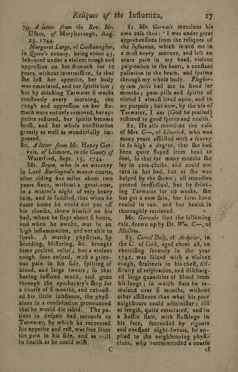 79. 4 ketter from the Rev. Mr. Uther, of Maryborough, Aug. 23,1744. _ Margaret Large, of Coolbanagher, in Queen’s county, being about 43, laboured under a violent cough and oppreflion on her ftomach for 10 years, without intermiffion, fo that e loft her appetite, her body was emaciated, and her fpirits low ; bat by drinking Tarwater 6 weeks conftantly every morning, the cough and oppreffion on her fto- mach were entirely removed, her ap- rifk, and her whole conttitution greatly as well as wonderfully im- proved. | ) 80. A letter from Mr. Henry Ger- vais, of Lifmore, én the County of Waterford, Sept. 15, 1744. _ Mr. Bryer, who is an attorney in Lord Burlington's manor-courts, after riding five miles about two years fince, without a great-coat, in a Winter’s night of very heavy rain, and fo fuddied, that when he tame home ke could not put off his cloaths, threw himfelf on his bed, where he flept about 6 hours, and when he awoke, was in an high inflammation, and not able to fpeak. A worthy phyfician, by bleeding, bliftering, &amp;c. brought fome prefent relief; but a violent cough foon enfued, with a griev- ous pain in his fide, {pitting of blood, and large {weats; fo that having fuffered much, and gone through the apothecary’s fhop for a courfe of 6 months, and exhaut- ed his little fubftance, the phyfi- ‘eians in. a confultation pronounced that he would die tabid. The pa- tient in defpair. had. recourfe to Farwater, by which he ‘recovered his appetite and reft, was free from tne pain in his fide, and as y+ell- in. healthas he could with, — r7 81. Mr. Gervais mentions hia own cafe thus: ‘ 1 was under great apprehenfions from the teliques of the Influenza, which feized mein amottheavy manner, and left an acute pain in my head, violent palpitation in the heart, a conftant pulfation in the brain, and fpafms through my whole body. Flagber+ ty cum foctis had me in hand for months; gum-pills and fpirits of vitriol I almoft lived upon, and to no purpofe ; but now, by the ufe of Tarwater, I am (God be prailed) reftored to good fpirits and health.” 82. He alfo mentions the cafe of Mrs, C-—, of Limerick, who was many years afflicted with a {curvy in fo high a degree, that fhe had. been quite flayed from head to foot, fo that for many months fhe lay in cere-cloths, and could not turnin her bed, but as fhe was helped by the fheets ; all remedies proved ineffe€lual, but by drink- ing Tarwater for 10. weeks, fhe has got a new fkin, her fores have ceafed to run, and her health ia thoroughly retrieved. ® Mr. Gervais fent the followin cafe, drawn up by Dr. Wm. C—, of Mallow. ; me a 83. Corrol Daly, of Ardprior, im the C. of Cork, aged about 28, on exercifing feverely in the year 1742, was feized with a violent cough, ftraitnefs in his chef, dif~ ficulty of.cefpiration, and dilcharg- ed large quantities of blood from his Jungs; in which ftate he re~ mained near 6 months, without other affiftance than what his poor, neighbours could adminifter; cild at length, quite emaciated, andim a hetic ftate, with fluthings im his face, fucceeded by rigours and conftant night-{weats, he ap- plied to the neighbouring phyfi- cians, who recommended a singh Q