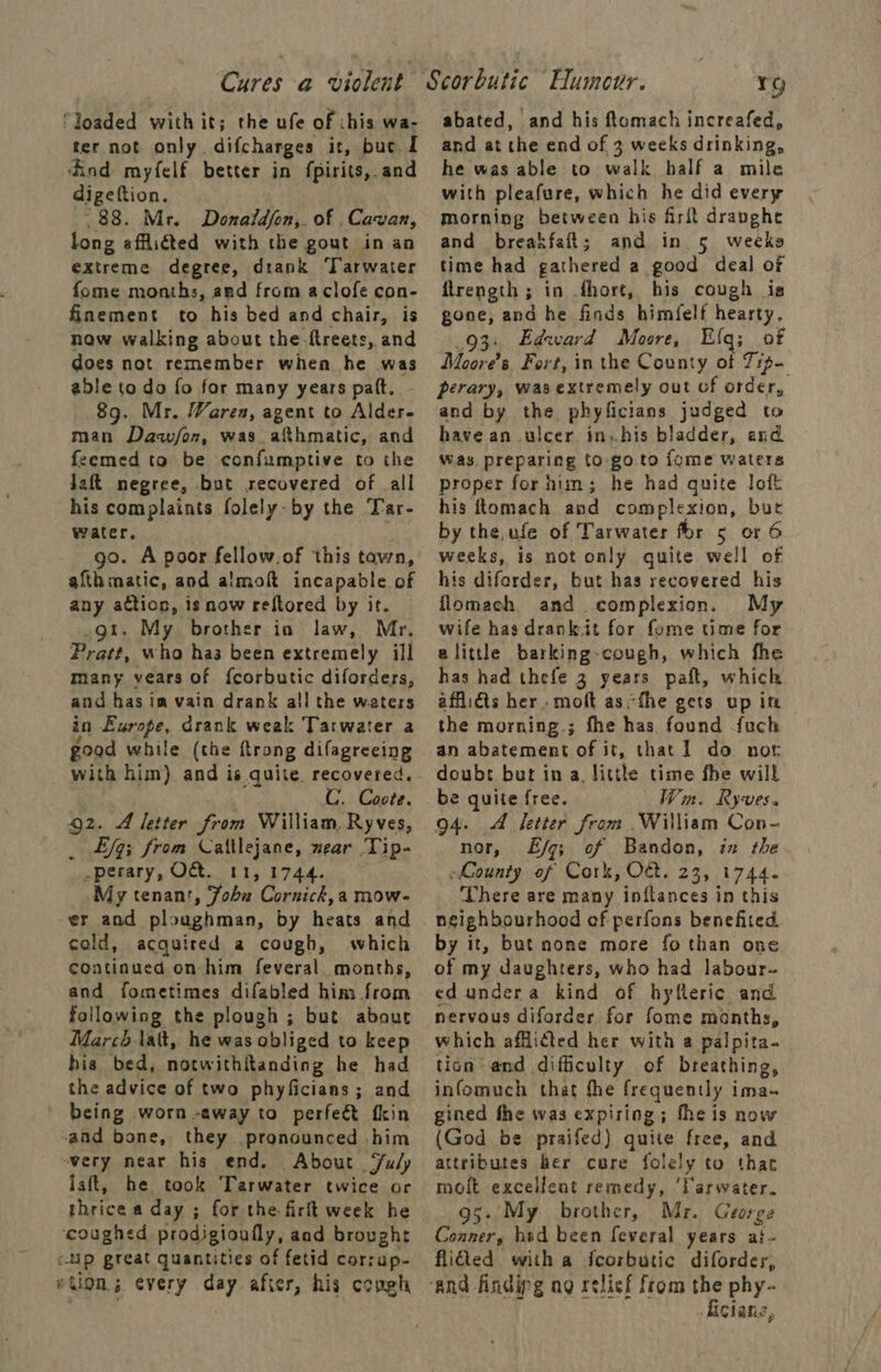 ‘Joaded with it; the ufe of this wa- ter not only difcharges it, buc. 1 ind myfelf better in fpirits,.and digeftion. 88. Mr. Donaldjon,. of Cavan, long afflicted with the gout in an extreme degree, drank Tarwater fome months, ard from aclofe con- finement to his bed and chair, is now walking about the ftreets, and does not remember when he was able to do fo for many years pat, 89. Mr. Waren, agent to PA man Da/on, was. ~sAb matic, and feemed to be confumptive to the laft negree, but recovered of all his complaints folely- by the Tar- water, go. A poor fellow.of this tawn, afth matic, and almoft incapable of any action, is now reftored by it. gt. My brother in law, Mr. Pratt, who has been extremely ill many vears of f{corbutic diforders, and has im vain drank all the waters in Europe, drank weak Tarwater a goad while (the ftrong difagreeing with him) and is quite. recovered. C. Coote. Q2. A letter eis William, Ryves, _ £fq; from Caltlejane, wear Tip- perary, OC. 11,1744. My tenant, Zobu Cornick,a mow- er and ploughman, by heats and cold, acquired a cough, which continued on him feveral months, and fometimes difabled him from following the plough ; but about March lat, he was obliged to keep his bed, notwithitanding he had the advice of two phyficians; and being worn -away to perfeét fkin -and bone, they pronounced him ~very near his end. About ‘uly laft, he took Tarwater twice or shrice a day ; for the firit week he ‘coughed prodigioufly, aad brought r-4p great quantities of fetid corrup- wtlon; every day after, his congh rg abated, and his ftomach increafed, and at the end of 3 weeks drinking, he was able to walk half a mile with pleafure, which he did every morning between his firft draughe and breakfait; and in 5 weeks time had gathered a good deal of flrength; in .fhort, his cough is gone, and he finds himfelf hearty, 93. Edward Moore, Ulq; of Moores. Fort, in the County of Tipe perary, was extremely out cf order, and by the phylficians judged to have an ulcer in.his bladder, and Was. preparing to goto fome waters proper for him; he had quite loft his ftomach and complexion, but by the,ufe of Tarwater for 5 or 6 weeks, is not only quite well of his diforder, but has recovered his flomach and complexion. My wife has drank it for fome time for alittle barking-cough, which fhe has had thefe 3 years paft, which afflidts her .moft asthe gets up in the morning ; fhe has found fuch an abatement of it, that I do nor doubt but ina, little time fhe will be quite free. Win. Ryves. 94. A fetter from William Con- nor, Lf; of Bandon, in the ~Lounty of Cork, O€. 23, 1744. There are many inftances in this neighbourhood ef perfons benefited by it, but none more fo than one of my daughters, who had labour- ed undera kind of hyfleric and nervous diforder for fome months, which afficted her with a palpita- tion and difficulty of breathing, infomuch that fhe frequently ima- gined fhe was expiring; fhe is now (God be praifed) quite free, and attributes her cure folely to that moft excellent remedy, ‘Tarwater. 95. My brother, Mr. George Coaner, hid been feveral years at- flied with a fcorbutic diforder, cians,