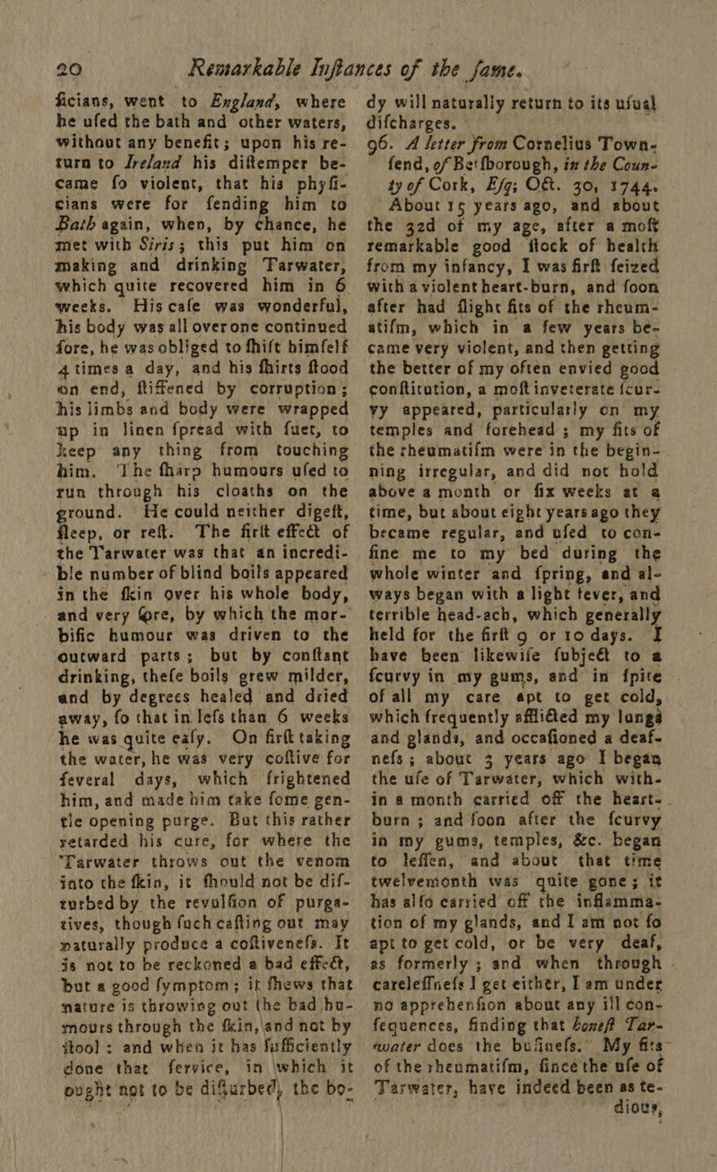 ficians, went to England, where he ufed the bath and other waters, without any benefit; upon his re- turn to Jrelazd his diftemper be- came fo violent, that his phyfi- cians were for fending him to Bath again, when, by chance, he met with Siris; this put him on making and drinking Tarwater, which quite recovered him in 6 weeks. Hiscafe was wonderful, his body was all overone continued fore, he was obliged to thift himfelf 4timesa day, and his fhirts ftood on end, fiffened by corruption; his limbs and body were wrapped #P in linen fpread with fuet, to keep any thing from touching him. The fharp humours uled to run through his cloaths on the ground. He could neither digeft, Heep, or ret. The firlt effect of the Tarwater was that an incredi- ble number of blind boils appeared in the fkin over his whole body, bific humour was driven to the outward parts; but by conftane drinking, thefe boils grew milder, and by degrees healed and dried away, fo that in lefs than 6 weeks he was quite eafy. On firfl taking the water, he was very coftive for feveral days, which frightened him, and made him take fome gen- tle opening purge. Bat this rather yetarded his cure, for where the ‘Tarwater throws ont the venom into the fkin, it fhould not be dif- turbed by the revulfion of purga- tives, though fuch cafting out may naturally produce a coftivenefs. It js not to be reckoned a bad effedt, but a good fymptom; it fhews that nature is throwing out the bad hu- mours through the {kin,\and not by ftool ; and when it has Sufficiently done that Painay in which it pught not to be difurbed, the bo- | | dy will naturally return to its usual difcharges. - 96. A letter from Cornelius Town- fend, of Bet fborough, in the Coun- ty of Cork, Efg; O&amp;. 30, 1744. Riek 15 years ago, and about the 32d of my age, after a moft remarkable good itock of health from my infancy, I was firft feized with a violentheart-burn, and foon after had flight fits of the rheum- atifm, which in a few years be- came very violent, and then getting the better of my often envied good conftitution, a moftinveterate fcur- vy appeared, particularly on my temples and forehead ; my fits of the rheumatifm were in the begin- ning irregular, and did not hold above a month or fix weeks at a time, but about eight years ago they became regular, and ufed to con- fine me to my bed during the whole winter and fpring, and al- ways began with a light fever, and terrible head-ach, which generally held for the firft g or 10 days. { have been likewife fubject to a fcurvy in my gums, and in {pire of all my care apt to get cold, which frequently affiéted my langa and glands, and occafioned a deaf- nefs; about 3 years ago I began the ufe of Tarwater, which with- in a month carried off the hearst- burn ; and foon after the fcurvy in my gums, temples, &amp;c. began to leffen, and about that time twelvermmonth was quite gone; it has alfo carried off the inflamma- tion of my glands, and I am not fo apt to get cold, or be very deaf, as formerly ; and when through careleffnefs 1] get either, Lam under no apprehenfion about any ill con- fequences, finding that bone Tar- avater does the bufinefs. My fits~ of the rheumatifm, fince the ufe of Taswater, haye indeed been as te- dious,