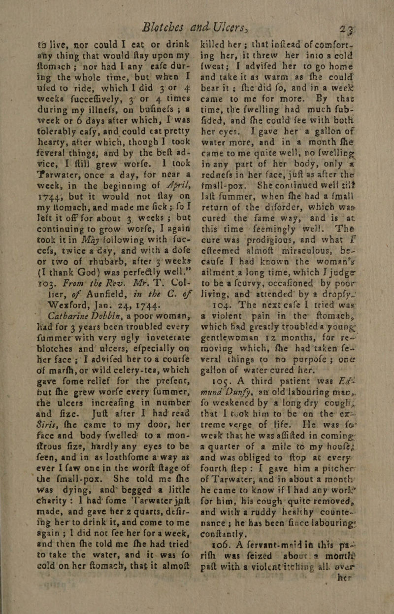 to live, nor could I eat or drink ahy thing that would flay upon my ftomach ; nor had Lany eafe dur- ing the whole time, but when I ufed to ride, which 1 did 30r 4 weeks fucceflively, 3° or 4 times during my illnefs, on bufinefs ; a week or 6 days after which, I’was tolerably eafy, and could eat pretty hearty, after which, though I took feveral things, and by the belt ad- vice, I ftill grew worfe. 1 took ‘Parwater, once a day, for near a week, in the beginning of /ri/, 1744, but it would not flay on my ftomach, and made me fick ;. fol Jeft it off for about 3 weeks ; but continuing to grow: worfe, I again took itin May-following with fuc- cefs, twice a day, and with a dofe or two of rhubarb, after 3’ weeks (1 thank God) was perfeétly well.” 103. From’ the Rev. Mr. T. Col- lier, of Aunfield, in the C. of Wexford, Jan. 24, 1744. , ‘ Catharine Dobbin, a poor woman, had for 3 years been troubled every fummer with very ugly inveterate blotches and’ ulcers, efpecially on Her face ; I advifed her toa courfe of marfh, or wild celery-tea, which gave fome relief for the prefent, but fhe grew worfe every fummer, the ulcers increafing in number and fize. Juft after I had read Siris, fhe came to my door, her face and body fwelled toa mon- ftrows fize, hardly any eyes to be feen, and in as loathfome a'way as ever I faw one in the worit flage of “the fmall-pox. She told me the was dying, and” begged a little charity: 1 had fome 'Tarwater jut made, and gave her 2 quarts, defir- ing her to drink it, and come to me sgain ; | did not fee her for a week, and then fhe told me fhe had tried’ to take the water, and it. was fo cold on her ftomach, that it almoft 13) killed her; that inftead of comforr- ing her, itthrew her into a cold {wesat; I advifed her to go home and take it as warm. as fhe could bear it; fhe did fo, and ina week came to me for more. By that time, the fwelling had much fub- fided, and fhe could fee with both her eyes. J] gave her a gallon of water more, and in a month fhe came to me quite well, no {welling inany part of her body, only a rednefs in her face, juft as after the tmall-pox. She continued well tiit Jait fummer, when fhe had a {mall return of the diforder, which was cured the fame way, and is ‘at this time «feemingly well. The cure was prodigious, and what Ff efteemed almoft miraculous, be- caufe I had known the woman’s ailment a long time, which I] judge to be a fcurvy, occafioned by poor living, and attended by 2 drapfy.: 104. The nextcafe I tried was: a violent pain in the ftomach, which had greatly troubled a young: gentlewoman 12 months, far re— moving which, fhe had’taken fe- veral things to no purpofe; one gation of watercured her. 105. A third patient was Ed- mund Dunfy, an oid labouring man,. fo weakened by a long dry cougli,. that I took him to be on the ex treme verge of fife. He. was for weak that he was aflifted in coming: a quarter of a mile to my hovfe; and was obliged ta ftop at every fourth ftep: [ gave him a pitcher of Tarwater, and in about a month: he came to Know if [had any work for him, his cough quite removed, and witht a ruddy healthy counte-- nance ; he has been fince labouring’ conftantly, 106. A fervant-mridin this pa-: rifh was feized abour 2 month paft with a violentitching all’ over : . her