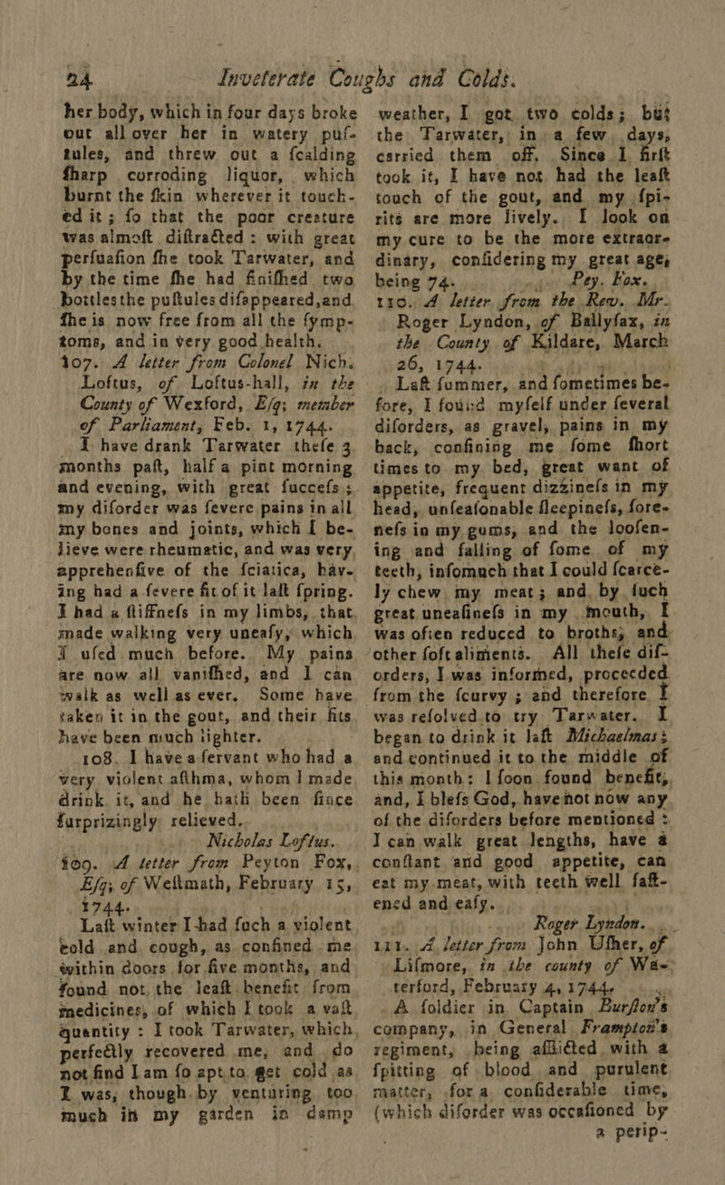 her body, which in four days broke out all over her in watery puf- tules, and threw out a fcalding fharp corroding liquor, which burnt the fin wherever it touck- ed it; fo that the poor creature was almoft diftraéted : with great perfuafion fhe took Tarwater, and by the time fhe had finifhed two _bottlesthe puftules difappeared,and fhe is now free from all the fymp- toms, and in very good health. 107. A letter from Colonel Nich. Loftus, of Loftus-hall, zz rhe County of Wexford, E/g; member of Parliament, Feb. 1, 1744. T have drank Tarwater thefe 3 months pat, half a pint morning and evening, with great fuccefs; my diforder was fevere pains tn all my bones and joints, which [ be- lieve were rheumatic, and was very apprehenfive of the fciatica, hav. ing had a -fevere fit of it lalt {pring. made walking very uneafy, which ¥ ufed much before. My pains are now all vanifhed, and I can walk as wellas ever. Some have saken it in the gout, and their fits have been much lighter. 108. I havea fervant who had a very violent aflhma, whom | made drink. it, and he hath been fince furprizingly relieved, Nicholas Loftus. Ey; of Weftmath, February 1s, 1744 Latt wintes Ihad raat, a violent told and. cough, as confined me within doors for five months, and medicines, of which Ttook a vait quantity : perfectly recovered me, and do not find Lam {fo apt to get cold as much ih my garden in damp weather, I got two colds; bus the Tarwater, in, a few days, esrried them off. Since 1 frit took it, I have not had the leaf touch of the gout, and my {pi- rits are more lively. I look on my cure to be the more extraore dinary, confidering my great age, being 74. Pey, Fox. 110. 4 letter from the Rev. Mr. Roger Lyndon, of Ballyfax, ix the County of Kildare, March 26, 1744. _ Left fummer, bh Pe ones be- fore, I fowid myfelf under feveral diforders, as gravel, pains in my back, confining me fome fhort times to. my bed, great want of appetite, frequent dizzinefs in my head, unfeafonable fleepinefs, fore- nefs in my gums, and the loofen- ing and falling of fome of my teeth, infornmuch that I could {carce- ly chew. my, meat; and. by fuch great uneafinefs in my mouth, I was ofien reduced to broths; ant All thefe dif- orders, | was informed, procecded from the {curvy ; and therefore | was refolved.to try Tarwater. I began to drink it laft Michaelmas; end continued it to the middle of this month: I foon found benefit, and, I blefs God, havehot now any of the diforders before mentioned * I can walk great lengths, have a conflant and good appetite, can eet my meat, with teeth well faft- ned and eafy. . Roger Lyndon. be Lit. ve letter from John Ufher, of Lifmore, in ihe county of Wae terford, February Ay 17446 A foldier in Captain Burfon’s company, in General Frampiou's regiment, being afdi@ed. with 4 fpitting. af blood and purulent matter, ,fora confiderable time, (which diforder was occafioned by a perip-