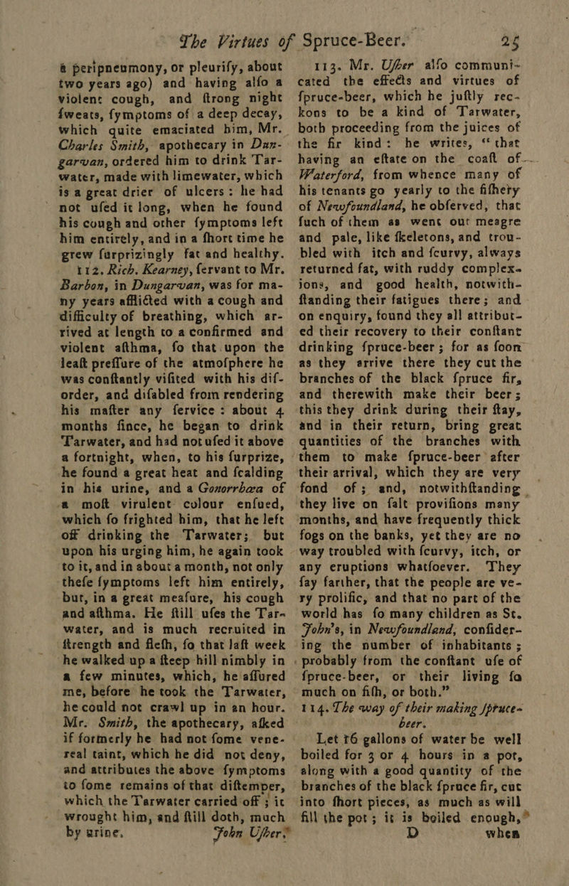 &amp;@ peripneumony, or pleurify, about two years ago) and having alfo a violent cough, and ftrong night fweats, fymptoms of a deep decay, which quite emaciated him, Mr. Charles Smith, apothecary in Dax- garvan, ordered him to drink 'Tar- water, made with limewater, which is a great drier of ulcers: he had ~ mot ufed it long, when he found his cough and other fymptoms left him entirely, and in a fhore time he grew furprizingly fat and healthy. 112, Rich. Kearney, fervant to Mr. Barbon, in Dungarvan, was for ma- ny years afflicted with a cough and difficulty of breathing, which ar- rived at length to a confirmed and violent afthma, fo that.upon the jeaft preffure of the atmofphere he was conftantly vifited with his dif- order, anc difabled from rendering his mafter any fervice : about 4 Tarwater, and had notufed it above a fortnight, when, to his furprize, he found a great heat and fcalding in his urine, and a Gonorrbaa of a molt virulent colour enfued, which fo frighted him, that he left of drinking the Tarwater; but to it, and in about a month, not only thefe fymptoms left him entirely, but, in a great meafure, his cough and afthma. He ftill ufes the Tar- water, and is much recruited in ftrength and fichh, fo that laft week he walked up a fteep hill nimbly in a few minutes, which, he affured me, before he took the Tarwater, he could not craw! up in an hour. Mr. Smith, the apothecary, afked if formerly he had not fome vene- real taint, which he did not deny, and attributes the above fymptoms io fome remains of that diftemper, which the Tarwater carried off ; it wrought him, and fill doth, much by urine, Foon Ujher.” 25 113. Mr. Ufeer alfo communi~ cated the effects and virtues of fpruce-beer, which he juftly rec- kons to be a kind of Tarwater, both proceeding from the juices of the fir kind: he writes, ‘* that having an eftate on the coaft of_~. Waterford, from whence many of his tenants go yearly to the fifhety of Newfoundland, he obferved, that fuch of them as went out meagre and pale, like fkeletons, and trou- bled with itch and fcurvy, always returned fat, with ruddy complex. jons, and good health, notwith- ftanding their fatigues there; and on enquiry, found they all attribut- ed their recovery to their conftant drinking fpruce-beer ; for as foon as they arrive there they cut the branches of the black fpruce fir, and therewith make their beer; this they drink during their ftay, and in their return, bring great quantities of the branches with them to make fpruce-beer after fond of; and, notwithftanding — they live on falt provifions many fogs on the banks, yet they are no way troubled with fcurvy, itch, or any eruptions whatfoever. They fay farther, that the people are ve- ry prolific, and that no part of the world has fo many children as Sc. Fohn’s, in Newfoundland, confider- ing the number of inhabitants ; fpruce-beer, or their living fa mach on fifh, or both.” 114. The way of their making /pruce- eer. Let 76 gallons of water be well boiled for 3 or 4 hours in a por, along with a good quantity of the branches of the black {pruce fir, cut into fhort pieces, as much as will fill the pot; it is boiled enough,” D whea