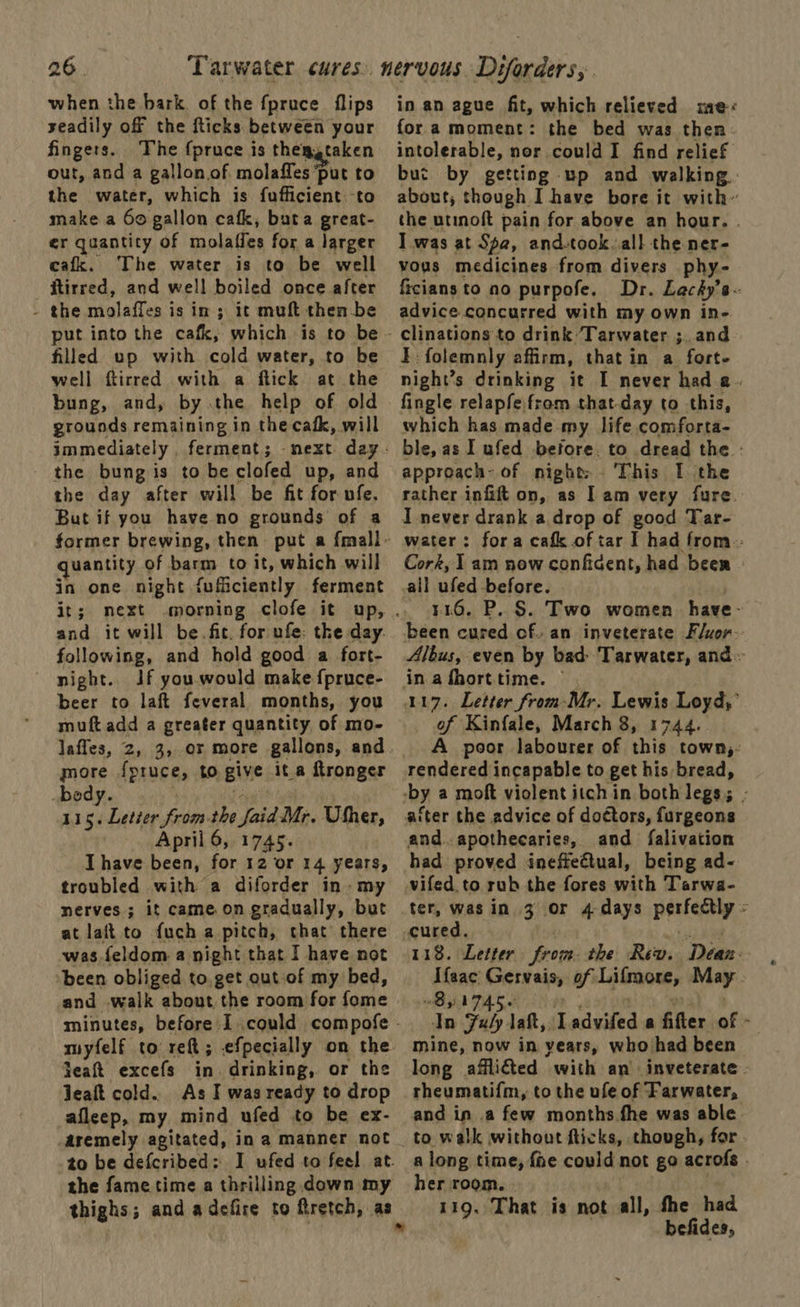 when the bark of the fpruce flips seadily off the fticks between your fingers. The {pruce is thengtaken out, and a gallon of molaffes ‘put to the water, which is fufficient.-to make a 6o gallon cafk, buta great- er quantity of molaffes for a larger cafk. The water is to be well ftirred, and well boiled once after : the molaffes is in 3 it muft then-be filled up with cold water, to be well ftirred with a flick at the bung, and, by.the help of old grounds remaining in the cafk, will immediately , ferment ; the bung is to be clofed up, and the day after will be fit for ufe. But if you have no grounds of a uantity of barm to it, which will in one night fuficiently ferment it; next and it will be.fit. for ufe: tke day. following, and hold good a fort- night. Jf you.would make {pruce- beer to laft feveral months, you muft add a greater quantity of mo- more f{pruce, to give ita ftronger bedy Big ies rad the ya Mr. Uther, April 6, 1745. I have been, for 12 or 14 years, troubled with a diforder in. my nerves; it came.on gradually, but at lait to fuch a pitch, chat there was feldom a night that I have not ‘been obliged to,get out of my bed, and walk about the room for fome myfelf to reft ; efpecially on the feat excefs in. drinking, or the Jeaft cold.. As I was ready to drop aileep, my mind ufed to be ex- aremely agitated, in a manner not to be defcribed : the fame time a thrilling down my thighs; and adefire to ftretch, as in an ague fit, which relieved te fora moment: the bed was then: intolerable, nor could I find relief but by getting up and walking about, though I have bore it with” the utinoft pain for above an hour. . I was at Spa, and-took..all the ner- vous medicines from divers phy- ficians to no purpofe. Dr. Lacéy’s- advice concurred with my own in- clinations to drink ‘Tarwater 3. and FE folemnly affirm, that in a fort. night’s drinking it I never had a. fingle relapfefrom that-day to this, which has made my life comforta- ble, as I ufed before. to dread the - approach- of night; . This I. the rather infift on, as Iam very fure. I never drank a drop of good Tar- water: fora cafk of tar I had from: Cork, 1 am now conficent, had beer all ufed before. y46. P. §. Two women. have- been cured of. an inveterate Fluor-- Albus, even by bad: Tarwater, and in afhorttime. 117. Letter from-Mr. Lewis Loyd,’ of Kinfale, March 8, 1744. A poor labourer of this town, rendered incapable to get his bread, and. apothecaries, and falivation had proved ineffectual, being ad- vifed to rub the fores with Tarwa- ter, was in 3 or 4 days a cured. 118. Letter from: the Rew. Dean: Sgys Gervais of Lifmore, May. ae Subp | laft,, ‘Ladviled a fifter af:- mine, now in years, who/had been long affliéted with an’ inveterate - rheumatifm, to the ufe of Farwater, and in .a few months fhe was able to walk without flicks, though, for - a long time, fae could not go acrofs her room. - 119. That is not all, fhe had befides,