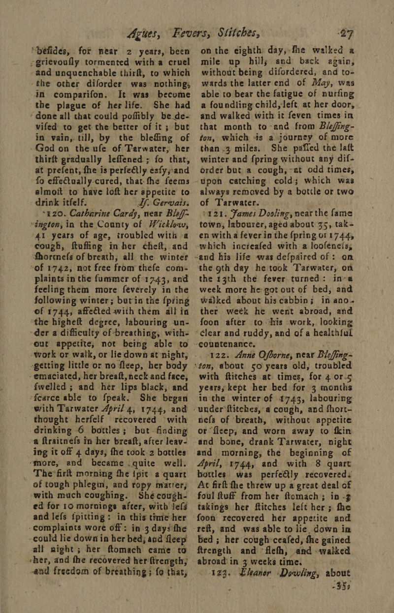 ‘“Défides, for near 2 years, been -grievoufly tormented with a cruel ~and unquenchable thirft, to which ‘the other diforder was’ nothing, In comparifon. It was become the plague of her life. She had ‘done all that could poffibly be de- vifed to get the better of it ; but in vain, till, by the blefling of God on the ufe. of Tarwater, her thirft gradually leffened ; fo that, at prefent, fhe is perfeily eafy,;-and fo effeftually-cured, thatthe feems almoft to have loft her appetite to drink itfelf. Af. Gervais. “120. Catherine Cardy, near Blef- ington, in the County of Wicklow, “41. years of age, troubled with -a cough, ftufling in her cheft, and Shormefs of breath, all the winter “of 1742, not free from thefe com- plaints in the fummer of 17.43, and feeling them more feverely in the following winter; butin the {pring of 1744, affeted with them all in “the higheft degree, labouring un- der a difficulty of breathing, with- out appetite, not being able to -getting little or no fleep, her body - emaciated, her breaft, neck and face, fwelled ; and her lips black, and ‘fcearce able to fpeak. She began with Tarwater April 4, 1744, and thought herfelf recovered with drinking 6 bottles; but. finding oa ftraitnefs in her breaft, after leav- ing it off 4 days; fhe took-z bottles ‘more, and became .quite well. The*firt morning the ipit a quart of tough phlegm, and ropy matrer, ‘with much coughing. ed for 10 mornings after, with lefs and lefs {pitting : in this time her -complaints wore off: in 3 days fhe -could lie down in her bed; and fleep all night; her ftomach came to and freedom of breathing; fo that, on the eighth day,-fhe walked a mile up hills and back again, without being difordered, and to- wards the latter end of May, was able to bear the fatigue of nurfing a foundling child, left at her door, and walked with it feven times in that month to-and from Biefing- ton, which -is a journey of more than .3 miles. She pafied the aft winter and {pring without any dif- order but a cough,~at odd times, always remaved by a bottle or two of Tarwater. 421. James Dooling, near the fame town, labourer, aged about 35, tak- en witha fever in the {pring 011744, the 13th the fever turned: in-a week more he got out of bed, and walked about hiscabbin; in ano. ther weék he went abroad, and foon after to his work, looking 122. Anne Ofborne, near Bieffing= with ftitches at times, for 4 or-5 years; kept her bed for 3 months in the winter of 1743, labouring nefs of ‘breath, without appetite or fleep, and worn away to fkin and bone, drank Tarwater, night April, 1744, and with 8 quart bottles was perfe€tly recovered. At fir the threw up a great deal of foul tuff from her ftomach ; in - takings her Ritches left her; the bed ; her cough-ceafed, the gained ftrength and -flefh, and «walked. 423. Eleanor Dowling, about : 33>