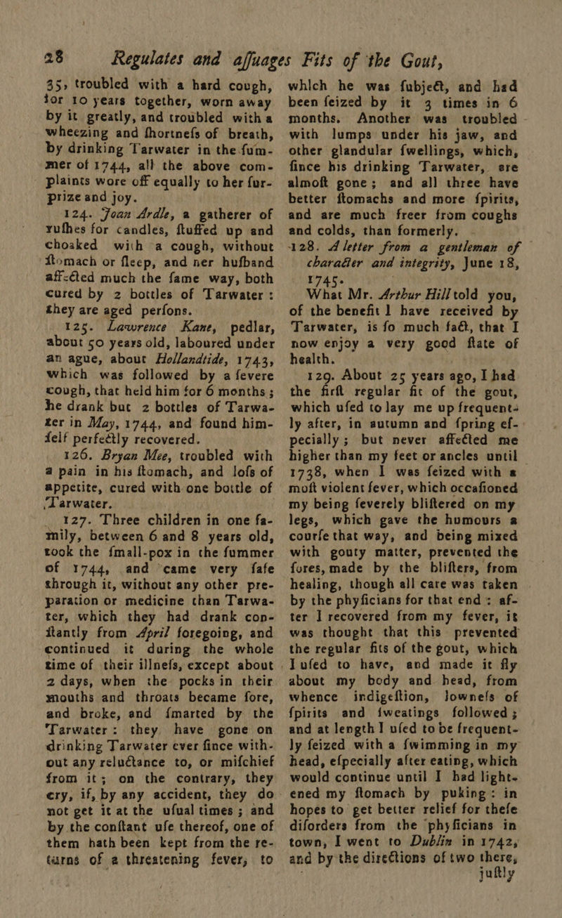23 35, troubled with a hard cough, Sor 10 years together, worn away by it greatly, and troubled witha wheezing and fhortnefs of breath, by drinking Tarwater in the fum- mer of 1744, all the above com- plaints wore off equally to her fur- prize and joy. 124. Joan Ardle, a gatherer of yuthes for candles, ftuffed up and choaked with a cough, without Stomach or fleep, and ner hufband aff-éted much the fame way, both cured by z bottles of Tarwater : they are aged perfons. 125. Lawrence Kane, pedlar, about so years old, laboured under an ague, about Hollandtide, 1743, which was followed by a fevere cough, that held him for 6 months; he drank but 2z bottles of Tarwa- ter in May, 1744, and found him- delf perfectly recovered. 126. Bryan Mee, troubled with @ pain in his ftomach, and lofs of appetite, cured with one bottle of ‘Tarwater. _ 127. Three children in one fa- tmily, between 6 and 8 years old, took the fmall-pox in the fummer of 1744, and ‘came very fafe through it, without any other pre- paration or medicine than Tarwa- ter, which they had drank cop- itantly from April foregoing, and continued it during the whole time of their illnefs, except about 2 days, when the pocks in their mouths and throats became fore, and broke, and {marted by the Tarwater: they have gone on drinking Tarwater ever fince with- out any reluctance to, or mifchief from it; on the contrary, they not get it at the ufual times ; and by the conftant ufe thereof, one of them hath been kept from the re- turns of a threatening fever; to which he was fubjeét, and had been feized by it 3 times in 6 months. Another was troubled - with lumps under his jaw, and other glandular fwellings, which, fince his drinking Tarwater, sre almoft gone; and all] three have better ftomachs and more fpirits, and are much freer from coughs and colds, than formerly. 128. Aletter from a gentleman of charaGer and integrity, June 18, ot et by . What Mr. Arthur Hilltold you, of the benefit ] have received by Tarwater, is fo much faé, that I now enjoy a very good ftate of health. 129. About 25 years ago, I hed the firfl regular fit of the gout, which ufed to lay me up frequent. ly after, in autumn and (pring ef- pecially; but never affected me higher than my feet or ancles until 1738, when I was feized with « moft violent fever, which occafioned my being feverely bliftered on my legs, which gave the humours a courfe that way, and being mixed with gouty matter, prevented the fores, made by the blifters, from healing, though all care was taken by the phyficians for that end: af- ter J recovered from my fever, it was thought that this prevented the regular fits of the gout, which about my body and head, from whence indigeftion, Jownefs of fpirits and iweatings followed ; and at length! ufed to be frequent- ly feized with a fwimming in my head, efpecially after eating, which would continue until I had light. ened my flomach by puking: in hopes to get better relief for thefe diforders from the phyficians in town, I went to Dublin in 1742, and by the directions of two there, juftly