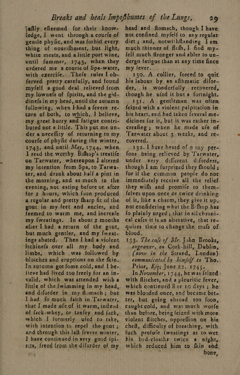 juftly efleemed for their know- ledge, 1 went through a courfe of gentle phyfic, and was forbid every thing of nourifhment, but lighe, white meats, and alittle port wine, vatil fummer, 1743, when they ordered me a courie of Spa-water, with exercife. Thefe rules I ob- ferved pretty carefully, and found myfelf a good deal relieved from my lownefs of fpirits, and the gid- dinefsin my head, until the autumn following, when I-had a fevere re- turn of both, to which, I believe, -my great hurry and fatigue contri- buted not a little. This put me un- der a neceflity of returning to my courfe of phyfic during the winter, 1743, and until May, 1744, when I read the worthy Bifhop’s treatife on Tarwater, whereupon I altered my intention from Spa, to Tarwa- ter, and drank about half a pint in evening, not eating before or after for 2 hours, which foon produced a regular and pretty fharp fit of the gout in my feet and ancles, and feemed to warm me, and increafe my fweatings. In about z months after had areturn of the gout, but much gentler, and my f{weat- ings abated. Then I had a violent itchinefs over all my body and limbs, which was followed by blotches and eruptions on the fkin. In autumn got fome cold, and | be- lieve had lived too freely for an in- valid, which was attended witha Jittle of the {wimming in my head, and diforder in my ttomach; bur IT had fo much faith in Tarwater, that I made ufe of it warm, initead of fack-whey, or tanfey and fack, which I formerly ufed to take, with intention to repel the gout ; and through this laft fevere winter, ] have continued in very good {pi- nits, freed from she diforder of my rik 29 head and ftomach, though I have not confined myfelf to any regular, diet; and, notwithftanding Iam mych thinner of ficth,] find my- {elf much ttronger and abler to un- dergo fatigue than at any time fince my fever. 130. A collier, forced to quit his Jabour by an afthmatic difor- der, is wonderfully recovered, though he ufed it but a fortnight. 131. A_ gentleman was often feized with a violent palpitation in his heart, and had taken feveral me- dicines for it, but it was rather in- creafing ; when he made ule of ‘Tarwater about 3 weeks, and re- covered. 132. | have heard. of many per- fons being relieved by Tarwater, under very different diforders, though I am furprized they fhould ; for if the common people do not immediately receive all the relief they wifh and promife to them- felves upon once or twice drinking of it, like a charm, they give it up, not confidering what the Bifhop has fo plainly urged; that in all chroni- cal cafes it isan alterative, that re- quires time to change the mafs of blood. Ce 133. The caje of Mr. John Brooks, engraver, on Cork-hill, Dublin, (now in the Strand, London) communicated by himfelf to Tho. Prior, Eg; June 22, 1745. In November, 1744, he was feized ; with ftitches, and a pleuritic fever, which continued 8 or 10 days ; he was blooded once, and became bet- ter, but going abroad too foon, caught cold, and was much worfe than before, being feized with more violent flitches, oppreflion on his. cheft, difficulty of breathing, with fuch profufe {weatings as to wet his bed-cloaths twice s night, which reduced him to fkin and b Lbivhvs | bone,