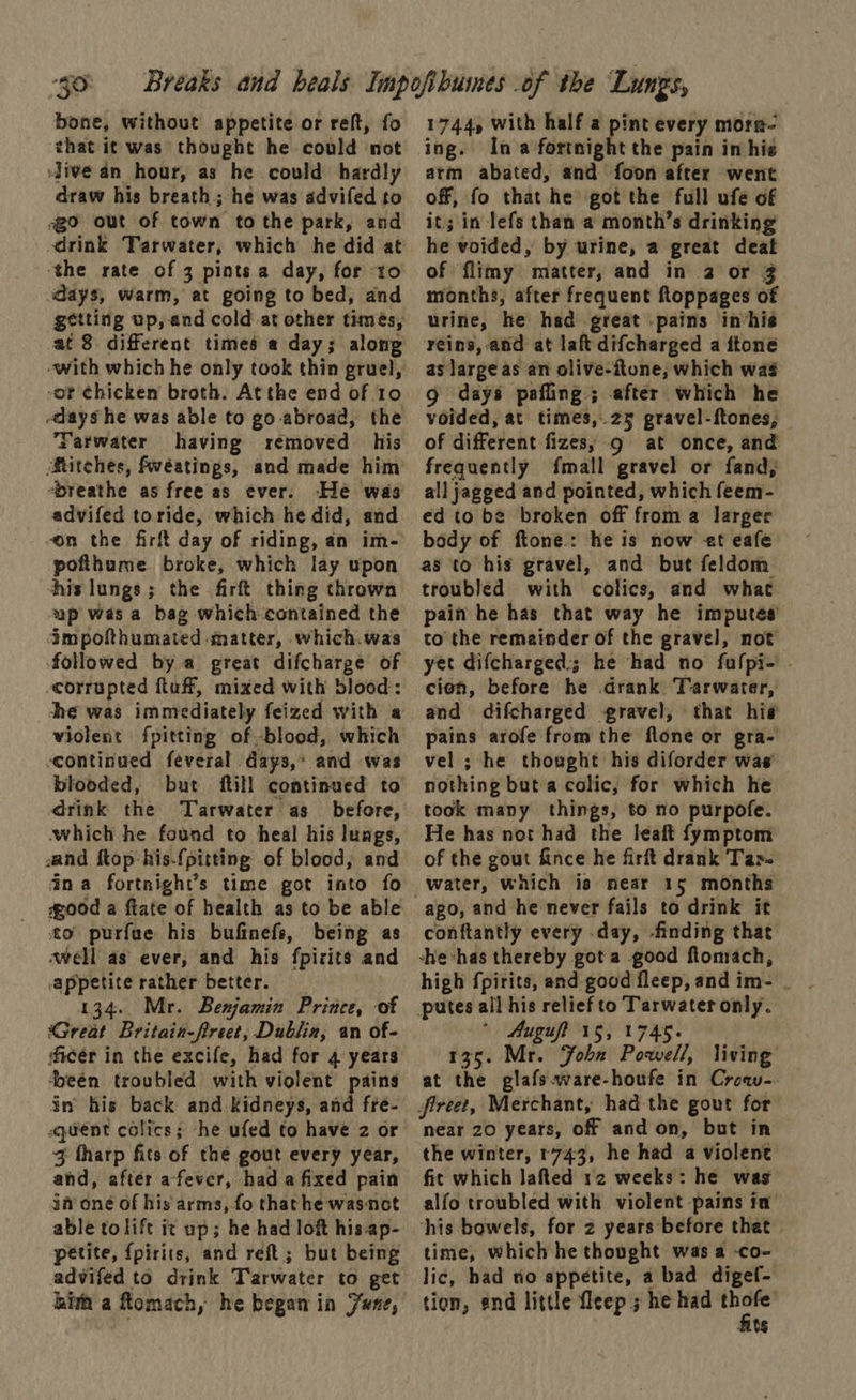 “59: bone, without appetite or reft, fo ‘that it was thought he could not Jive an hour, as he could hardly draw his breath; he was advifed to go out of town to the park, and drink Tarwater, which he did at ‘the rate of 3 pints a day, for to days, warm, at going to bed, and getting up, and cold-at other times, or chicken broth. Atthe end of 10 days he was able to go abroad, the Farwater having removed his Stitches, fwéatings, and made him ‘breathe as free as ever. He was advifed toride, which he did, and “on the firft day of riding, an im- pofthume broke, which lay upon his lungs; the firft thing thrown ap was a bag which contained the impofthumated matter, which.was followed by a great difcharge of corrupted ftuff, mixed with blood: violent fpitting of blood, which continued feveral days, and was blooded, but ftill continued to drink the Tarwater as_ before, which he found to heal his lungs, sand ftop:his-{pitting of blood, and dna fortnight’s time got into fo to purfue his bufinefs, being as swell as ever, and his fpizits and appetite rather better. 134. Mr. Benjamin Prince, of Great Britain-freet, Dublin, an of- ficér in the excife, had for 4 years deen troubled with violent pains in’ his back and Kidneys, and fre- quent colics; he ufed to have 2 or 3 tharp fits of the gout every year, and, after afever, had afixed pain ja’ one of his'arms, fo thathe wasnot able tolift it up; he had loft his ap- petite, {pirits, and reft; but being advifed to drink Tarwater to get hima a fomach, he began in Fune, 1744, with half a pint every morn- ing. In a fortnight the pain in his arm abated, and foon after went off, fo that he got the full ufe of it; in lefs than a month’s drinking he voided, by urine, a great deat of flimy matter, and in 2 or 3 months, after frequent floppages of urine, he had great -pains in‘his reins, and at laft difcharged a ftone as large as an olive-itone, which was g days pafling ; after which he voided, at times, 25 gravel-ftones, of different fizes, gq at once, and frequently fmall gravel or fand, all jagged and pointed, which feem- ed to be broken off from a larger body of ftone.: he is now 2t eafe as to his gravel, and but feldom troubled with colics, and what pain he has that way he imputes to the remainder of the gravel, not yet difcharged:; he had no fufpi- - cien, before he drank Tarwater, and difcharged gravel, that hig pains arofe from the flone or gra- vel ; he thought his diforder was nothing but a colic, for which he took many things, to no purpofe. He has not had the leaft fymptom of the gout fince he firft drank Tar- ago, and he never fails to drink it conftantly every day, finding that -he-has thereby got a good flomach, * Augufl 15,1745. 135. Mr. Fohn Powell, living at the glafs.ware-houfe in Croqw-. fireet, Merchant, had the gout for near 20 years, off and on, but in the winter, 1743, he had a violent fit which lafted 12 weeks: he was alfo troubled with violent pains in his bowels, for z years before that | time, which he thought was a -co- lic, had tio appetite, a bad digef- tion, end little fleep ; he had prs t$