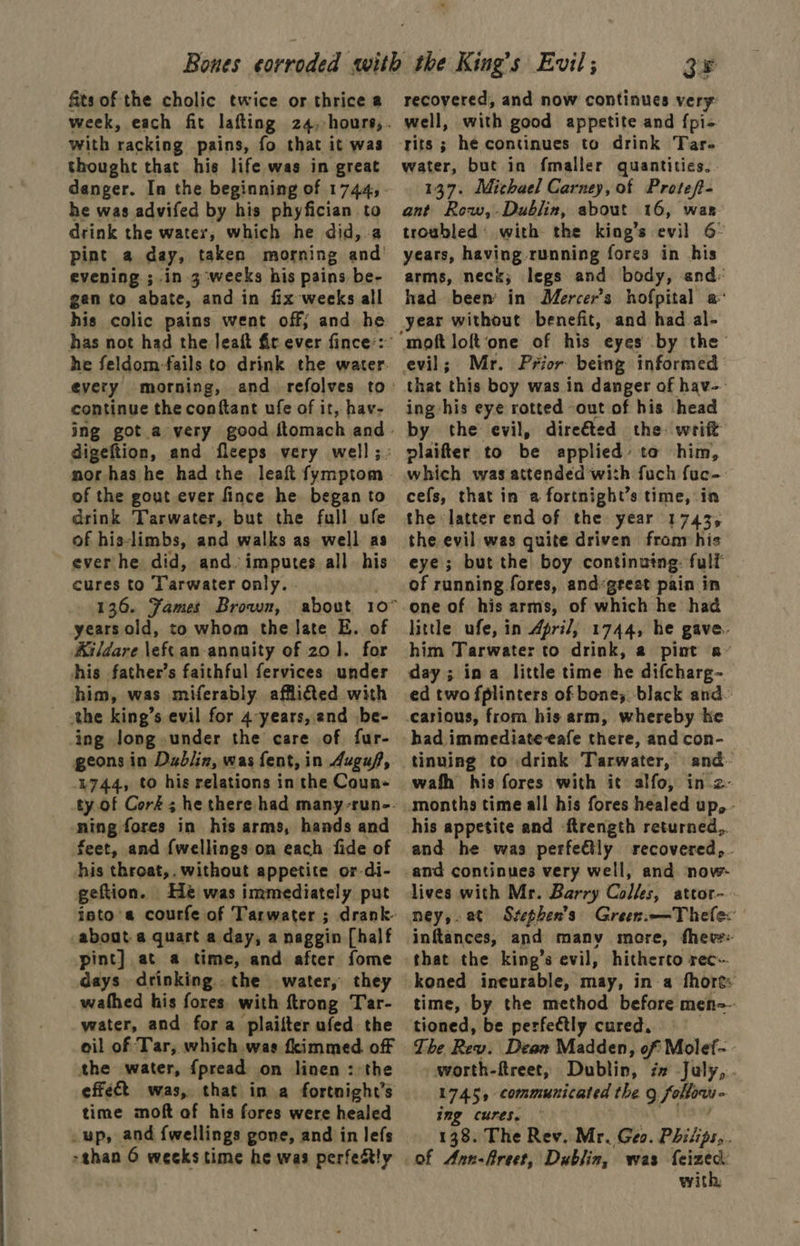 fits of the cholic twice or thrice a with racking pains, fo that it was thought that his life was in great he was advifed by his phyfician to drink the water, which he did, a pint a day, taken morning and’ evening ; in 3 weeks his pains be- gen to abate, and in fix weeks all his colic pains went off; and he he feldom-fails to drink the water. continue the conftant ufe of it, hav- of the gout ever fince he began to arink Tarwater, but the full ufe of his-limbs, and walks as well as ever he did, and: imputes all. his cures to larwater only. . years old, to whom the late E. of Aildare \eft an annuity of 20]. for his father’s faithful fervices under him, was miferably afflited with the king’s evil for 4-years, and be- ing long under the care of fur- geons in Dabiin, was fent, in Auguf, 4744, to his relations in the Coun- ning fores in his arms, hands and feet, and {wellings on each fide of his throat,. without appetite or-di- geftion. Hé was immediately put about a quart a day, a naggin [half pint] at a time, and after fome days drinking the water, they wathed his fores. with ftrong Tar- water, and fora plailter ufed the oil of Tar, which was fkimmed. off the water, {pread on linen : the effect was, that in a fortnight’s time moft of his fores were healed _up, and {wellings gone, and in lefs >shan 6 weeks time he was perfeRtly 3F recovered, and now continues very well, with good appetite and fpi- rits ; hé continues to drink Tar- water, but in fmaller quantities. 137. Michael Carney, of Proteft- ant Row,-Dublin, about 16, was troubled with the king’s evil 6 years, having running fores in his arms, neck; legs and body, and: had been in Mercer's hofpital a year without benefit, and had al- moft loft‘one of his eyes by the that this boy was in danger of hav-- ing his eye rotted out of his head by the evil, dire&amp;ted the: writ plaifter to be applied’ to him, which was attended with fuch fuc- cefs, that in a fortnight’s time, in the latter end of the year 1743, the evil was quite driven from: his eye; but the boy continuing: fulf of running fores, and’great pain in one of his arms, of which he had little ufe, in April, 1744, he gave. him Tarwater to drink, a pint a~ day; ina little time he difcharg- ed two fplinters of bones. black and~ had immediate eafe there, and con- tinuing to drink Tarwater, and- wafh his fores with it alfo, in.2- months time all his fores healed up, - his appetite and -ftrength returned,. and he was perfectly recovered, - and continues very well, and now- lives with Mr. Barry Colles, attor- ney,.at Szephen’s Greenim—Thelex inftances, and many more, fheve- that the king’s evil, hitherto rec- koned ineurable, may, in a fhort: time, by the method before men~ tioned, be perfectly cured. - The Rev. Dean Madden, of Molef- - worth-ftreet, Dublin, i July, . 1745, communicated the g follow - img cures. 138. The Rev. Mr. Geo. Phitips,. of Ann-freet, Dublin, was {eizec: with,
