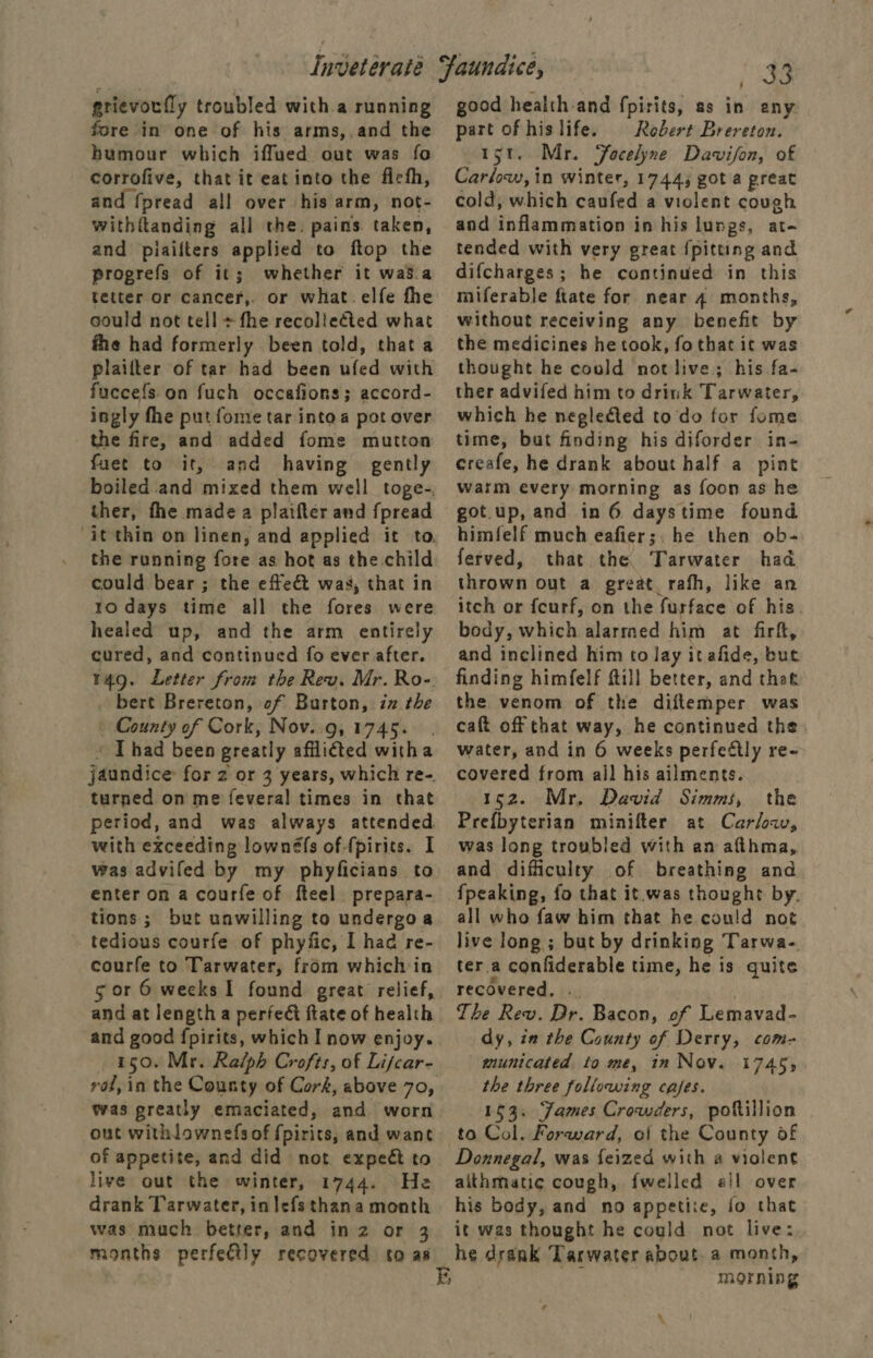 grievorfly troubled with a running fore in one of his arms,,and the humour which iffued out was fo corrofive, that it eat into the ficth, and {pread all over his arm, not- withttanding all the. pains. taken, and piaifters applied to ftop the progrefs of it; whether it was.a tetter or cancer,. or what. elfe fhe could not tell + fhe recollected what fhe had formerly been told, that a plailter of tar had been ufed with fuccefs on fuch occafions; accord- ingly fhe put fome tar intoa pot over the fire, and added fome mutton fuet to it, and having gently boiled and mixed them well toge-, ther, the made a plaifter and fpread it thin on linen, and applied it to, the running fore as hot as the child could bear ; the effect was, that in to days time all the fores were healed up, and the arm entirely cured, and continued fo ever after. t4Q. Letter from the Rev. Mr. Ro-. bert Brereton, of Barton, iz the County of Cork, Nov..9, 1745... « Thad been greatly afflited witha jaundice for 2 or 3 years, which re-. turned on me feveral times in that period, and was always attended with exceeding lownéfs of-{pirits. I was advifed by my phyficians to enter on a courfe of fteel prepara- tions; but unwilling to undergoa - tedious courfe of phyfic, I had re- courfe to Tarwater, from which in 5 or 6 weeks I found great relief, and at length a perfect ftate of health and good fpirits, which I now enjoy. 150. Mr. Ralph Crofts, of Lifcar- was greatly emaciated, and worn out withlownefs of {pirits, and want of appetite, and did not expect to live out the winter, 1744. He drank Tarwater, in lefsthana month was much better, and in z or 3 months perfectly recovered to as i ag good health-and fpirits, as in any part of hislife. Robert Brereton. 1st. Mr. Focelyne Davison, of Carlow, in winter, 1744, got a great cold, which caufed a violent cough and inflammation in his lunge, at- tended with very great {pitting and difcharges; he continued in this miferable ftate for near 4 months, without receiving any benefit by the medicines he took, fothat ic was thought he could not live; his fa- ther advifed him to drink Tarwater, which he neglected to do for fome time, but finding his diforder in- creafe, he drank about half a pint warm every morning as foon as he got.up, and in 6 daystime found himfelf much eafier;. he then ob- ferved, that the Tarwater had thrown out a great rafh, like an itch or fcurf, on the furface of his body, which alarmed him at firft, and inclined him to lay itafide, but finding himfelf ftill better, and thet the venom of the diftemper was caft off that way, he continued the water, and in 6 weeks perfectly re- covered from all his ailments. 152. Mr, David Simms, the Prefbyterian minifter at Car/oav, was long troubled with an afthma, and difficulty of breathing and all who faw him that he could not live long ; but by drinking Tarwa- ter.a confiderable time, he is quite recovered, .. | The Rev. Dr. Bacon, of Lemavad- dy, in the County of Derty, com- municated to me, in Nov. 17455 the three following cafes. 153. James Crowders, poftillion to Col, Forward, of the County of Donnegal, was feized with a vialent aithmatic cough, {welled ail over his body, and no appetixe, jo that it was thought he could not live: morning