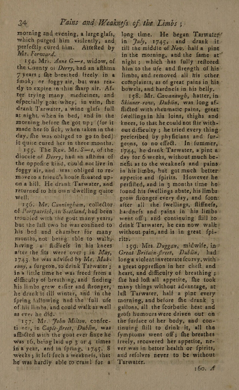 morning and evening, a large glafs, which purged him violently, and perfeétly cured him. Attefted by Mr. Forward. 154. Mrs. dune G—e, widow, of the County of Derry, had an afthma 7 years ; fhe breathed freely in a fmoky or foggy air, but was rea- dy to expire incthin Sharp air. Af. ter trying many, medicines, and efpecially goat-whey, in vain, fhe drank Tarwater, a wine -glafs: fall at night, when in bed, and in the day, fhe was obliged to go to bed): it quite cured her in threesmonths. 1g5. The Rev. Mr. Ss, of the: dioceie of Derry, had. an afthma of! the oppofire kind, could.not live in foggy air, and :was obliged to re- moveto a friend’s honfe fivaated up- ona hill. He drank Tarwater, and returned to his own dwelling quite well. 156. Mr: Cunningham, collector of Portpatrich, it Scotland, had been but the laf two he was confined to” his bed and chamber for many months, not being having a fiifuefs in) his knees after che fits were over >in May, 1743, he was advifed by Mr; Mak- enny, a {urgeon, to drink Tarwater ; in little time he was freed from a difficulty of breathing, and finding his limbs grew eafier and ftronger, he drank it till winter, and in the {pring tullowing ‘had the ‘fall. ufe of his limbs, and could) walk as well as eves he did. mr ‘1e7. Mr. ‘Fobn Milton, confec- afflicted with the gout ever fince he ina year, and in {pting, 1745,.8 he was hardly able to'craw! for a’ $ Jong time. He began Tarwater’ in July, 1745¢: and. drank it till the middie of Now, half.a pine inthe morning, andthe fame at night ; which ~has fully \reftored. him to the ufe and flrength of his’ limbs, and.removed all his other complaints, as of great pains in his- bowels, and hardnefs in his belly. 158. Mr. Cavanaugh, -hatter, in Skinner-row, Dublin, was long af- flicted with rheumatic pains, great’ fwellingsin his loins; thighs and knees, fo that he could not ftir with- out difficulty ; he tried every thing» geons, to no effect. In-{fummer, 1744, he-drank Tarwater, a pint a» day for 6 weeks, without much be- nefit as to the weaknefs and pains» in his limbs, hut got much better» appetite and fpirits. However he perfifted,.and in 3 months time he- tound his fwellings abate, his limbs: grow ftronger every day, and foon: after all the fwellings, iffnefs, . hardnefs and pains in his limbs: went off 3 and continuing’ {till to- drink Tarwater, he can now walk® without. painyand.i is im great phy . ritsi 159: 'Mrs. Duggan, midwife, ine Great Britain-freet, Dublin, had@ longa violent inveterate fcurvy, with» a preat oppreflion in her cheft. and heart, and difficulty of breathing 3° fhe had loft all appetite, fhe took» many things without advantage, at’ lat Tarwater, half a pint every morning, and before fhesdrank 3. grofs humours were driven out on ~ the furface of her body, and con- tinuing ftill to drink it, all the fymptoms went off; fhe breathes » jreely, recovered her appetite, ne- ard refolves never to be: bop dere Tarrwater,. 160; f