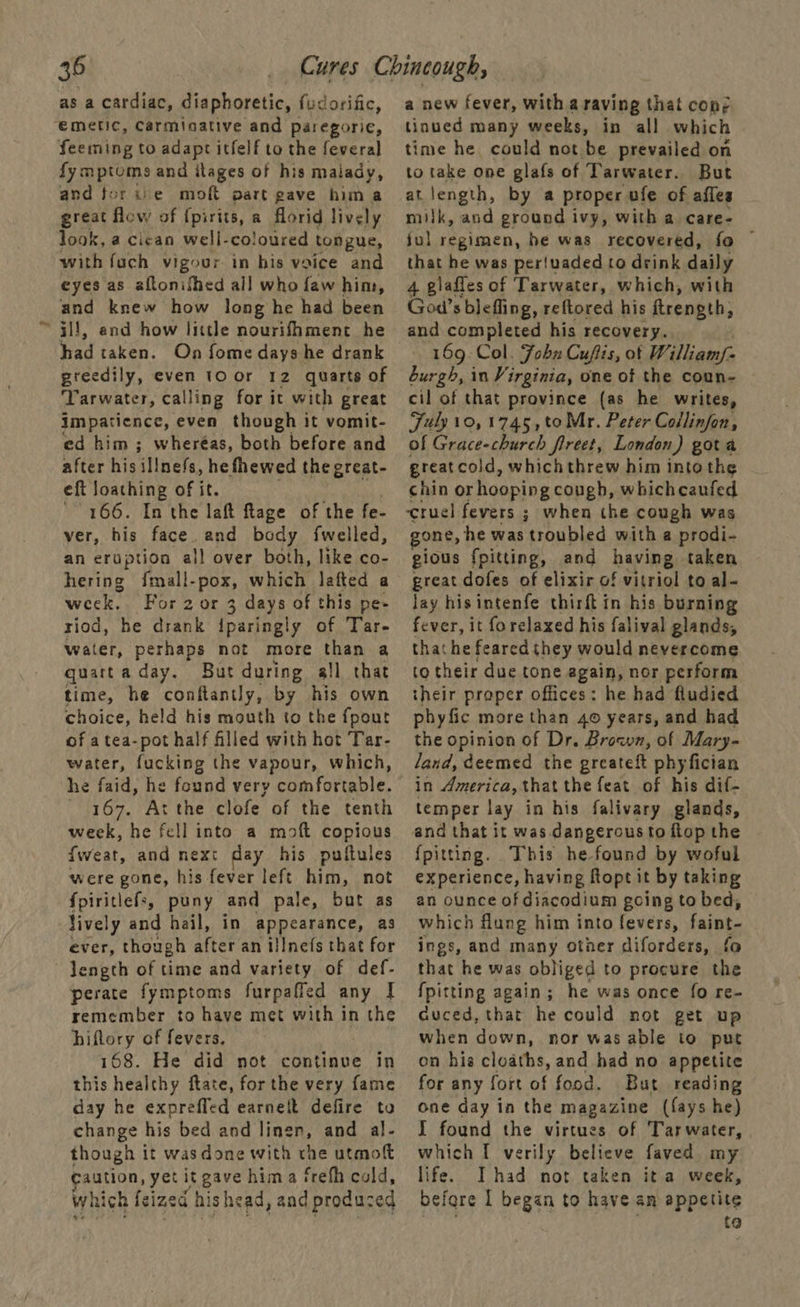 as a cardiac, diaphoretic, fudorific, emetic, Carminative and paregoric, feeming to adapt itfelf to the feveral fymptoms and ilages of his malady, and forue moft part gave hima great flow of {pirits, a florid lively look, a cican well-coloured tongue, with fuch vigour in his vaice and eyes as aftonifhed all who faw him, and knew how long he had been —il!, end how little nourifhment he had taken. On fome days he drank greedily, even 10 or 12 quarts of ‘Tarwater, calling for it with great impatience, even though it vomit- ed him ; wheréas, both before and after his ‘Mnefs, he fhewed the great- eft loathing of it. 166. In the laft ftage of the fe- ver, his face. and body fwelled, an eruption all over both, like co- hering {mall-pox, which lafted a week, Forzor 3 3 days of this pe- riod, he drank iparingly of Tar- water, perhaps not more than a quartaday. But during all that time, he conftantly, by his own choice, held his mouth to the fpout of atea-pot half filled with hot Tar- water, fucking the vapour, which, he faid, he found very comfortable. - 167. At the clofe of the tenth week, he fell into a moft copious Sweat, and next day his puitules were gone, his fever left him, not {piritlefs, puny and pale, but as lively and hail, in appearance, as ever, though after an illne{s that for length of time and variety of def- perate fymptoms furpaffed any I remember to have met with in the hiftory of fevers. 168. He did not continue in this healthy ftate, for the very fame day he expreffed earnett defire to change his bed and linen, and al- though it wasdone with rhe utmoft caution, yet itgave hima frefh cold, which feized his head, and produced a new fever, with a raving that con; tinued many weeks, in all which time he could not be prevailed on to take one glafs of Tarwater. But at length, by a proper ufe of affes milk, and ground ivy, with a care- ful regimen, be was recovered, fo ~ that he was per!uaded to drink daily 4 glafles of Tarwater, which, with God’s blefling, reftored his ftrength; and completed his recovery. 169. Col. Fobn Cufiis, ot William/- burgh, in Virginia, one of the coun- cil of that province (as he writes, Fuly10,1745,toMr. Peter Collinfon, of Grace-church freet, London) gota great cold, which threw him into the chin or hooping cough, whichcaufed ‘cruel fevers ; when the cough was one, he was troubled with a prodi- gious fpitting, and having taken great dofes of elixir of vitriol to al- lay hisintenfe thirft in his burning fever, it forelaxed his falival glands, that he feared they would nevercome to their due tone again, nor perform their proper offices: he had fludied phyfic more than 4 years, and had the opinion of Dr. Broan, of Mary- land, deemed the greateft phyfician in America, that the feat of his dif- temper lay in his falivary glands, and that it was. dangerous to ftop the {pitting. This he found by woful experience, having ftopt it by taking an ounce of diacodium going to bed, which flung him into fevers, faint- ings, and many other diforders, fo that he was obliged to procure the {pitting again; he was once fo re- Guced, that he could not get up when down, nor was able to put on his cloaths, and had no appetite for any fort of food. But reading one day in the magazine (fays he) I found the virtues of Tarwater, which I verily believe faved my life. Ihad not taken it a week, before 1 began to have am appetite to