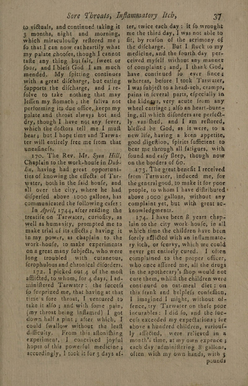 to vidtuals, and continued taking it 3 months, night and morning, which miraculoufly reftored me; fo that I can now eatheartily what my palate choofes, though I cannot tafte any thing but fale, {weet or four, and I blefs God I am much mended. My fpitting continues with a great difeharge, but eating fupports the difcharge, and i re- folve to take nothing that may leflen my ftomach ; the faliva not performing its due office, keeps my palate and throat always hot and dry, though I have not any fever, which the doétors tell me I mut bear; but I hope time and Tarwa- ter will entirely free me from that uneafinefs, 170. The Rev. Mr. Syon Hill, Chaplain to the work-houfe in Dzd- Jin, having had great opportuni- ties of knowing the effects of Tar- water, both in the faid houfe, and difperfed above 1000 gallons, has communicated the following cafes : In April, 1744, after reading the treatife on Tarwater, curiofity, as “well as humanity, prompted me to make trial cf its effeéts ; having it in my powcr, as chaplain to the work-houfe, to make experiments ona great many {ubjeéts, who were long troubled with cutaneous, fcrophulous and chronical diforders. 172. 1 picked out 4 of the molt afflicted, to whom, for 4 days, Iad- gins henna Tarwater : the fuccefs fo furprized me, that having at that time'a fore throat, I ventured to take it alfo 3 ana with fome pain, (my throat being inflamed) I got down half a pint; after which, I could {wallow without the leaf diffcuity, From this aftonifhing experiment, J conceived joyful hopes of this powerful medicine ; accordingly, I took it for 3 days af- 37 ter, twice each day: it fo wroughe me the third day, I was not able to fit, by reafon of the acrimony of the difcharge. But I fluck to my medicine, and the fourth.day per- ceived myfelf without any manner of complaint; and, I thank God, have continued io ever anes whereas, before Ttook ‘Tarveater, I was {ubject to a head-ach, cramps, pains in feveral parts, efpecially in the kidngys, very acute from any wheel carriage ; alfoan heart-burn- ing, all which diforders are perfeet- ly vanifhed, and I am reftored, bieficd be God, as it were, to a new life, having a keen appetite, good digeftion, fpirits fufficient to bear me through all fatigues, with found and eafy fleep, though now on the borders of 60. 173. The great benefit I received from Tarwater, induced me, for the general goed, to make it for poor above joco gallons, without any complaint yet, but with great ac- knowledgments. 174. Ihave been 8 years chap- Jain tothe city work-houfe, in all which time the children have been forely aflited with an inflammato~ ry itch, or feurvy, which we could never get entirely cured. I often complained to the proper officer, who once aflured me, ali the drugs in the apothecary’s fhop would not cure them, whillt the children were continued on Oat-meal diet: on this frank end helplefs confeffion, 1 imagined I might, without of- fence, try ‘Tarwater on thefe poor incurables: I did fo, and the fac- cefs exceeded my expectations; for above a hundred ohiideei, varioul- ly affected, were relieved in a month’s time, at iny own expence ; each day ‘adminiltering 8 gallons, often with my own hands, with 3 pounds