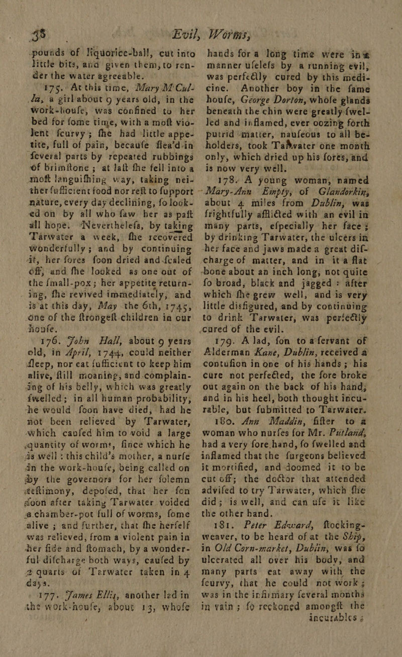-poutids of Nquorice-ball, cut into Nittle bits, and given them, to ren- der the water agreeable. 175. Atthis time, Mary Df Cul- a, a girlabout 9 yéars old, in the Work-tioufe, was confined to her -bed for fome time, with a moft vio- Jent fcurvy; fhe had ‘little appe- tite, full of pain, becaufe flea’d-in Several parts by repeated rubbings Of brimitone ; at laft fhe fell into a moft languifhing way, taking nei- ther fufficient food nor reft to fupport mature, every day declining, fo look- edon by all who faw ber as paft all hope. ‘Neverthelefs, by taking Tarwater a week, the recovered wonderfully ; and by continuing at, her fores foon dried and-{caled off, and fhe looked as one out of the {mall-pox; her appetite return- ing, fhe revived immediately, and isat this day, May the 6th, 1745, one of the ftrongeft children in cur noufe. 176. John Hall, about 9 years old, in April, 1744, could neither dleep, nor eat fufficient to keep him alive, fill moaning, and.complain- ang of his belly, which was greatly fwelled; in all human probability, he would foon have died, had he not been relieved by Tarwater, Which caufed him to void a large quantity of worms, fince which he sis well : this child’s mother, a nurfe dn the work-houfe, being called on dy the governors for her folemn a@eflimony, depofed, that her fon doon after taking Tarwater voided @.chamber-pot full of worms, fome alive ; and further, that the herfelf was relieved, from a violent pain in ther fide and ftomach, by a wonder- ful difcharge both ways, caufed by 2 quarts of Tarwater taken in 4 days. 177. Fames Ellis, another led in she work-noufe, about 13, whofe 4 hands fora long time were in® manner ufelefs by a running evil, was perfe@lly cured by this medi- cine. Another boy in the fame houfe, George Dorton, whole glands beneath the chin were greatly. {wel- Jed and inflamed, ever oozing forth putrid «matter, ih (Abus to all bes holdets, took TaMwater one month only, which dried up his se and is now very well. 178. A young woman, named ~.Mary-Ann Empty, of Glandorkin, about 4 miles from Dablin, was frightfully afi€ted with an evil in many parts, efpecialiy her face; by drinking Tarwater, the ulcérs in her face and jaws madea great dif- charge of matter, and in ita flat -bone about an inch long, not quite fo broad, black and jagged = after which fhe grew well, and is very little disfigured, and by poe nee to drink Tarwater, was perfectly cured of the evil. 179. Alad, fon to a'fervant of Alderman Kase Dublin, received a contufion in one of his hands ; his cure not perfected, the fore broke out again on the back of his hand; and in his heel, both thought incu- rable, but fubmitted to Tarwater. 180. Ann Maddin, filter to a woman who nuarfes for Mr. Putland, had avery fore. hand, fo fwelled and inflamed thatthe furgeons believed it mortified, and doomed it to be cut off; the doctor that attended advifed to try Tarwater, which fie did; is well, and can ufe it like the other hand. 181. Peter Edward, tocking- © weaver, to be heard of at the Ship, in O/d Corn-market, Dubiin, was {0 ulcerated all over his body, and many parts eat away with the feurvy, that he could not work ; was in the infirmary feveral months In vain ; 3 fo reckoned amongft the incurables 5