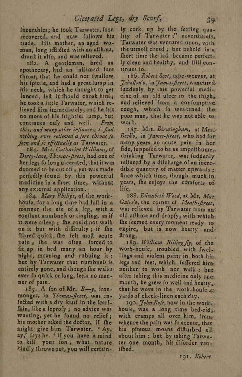 ineatables; he took Tarwater, foon recovered, and now follows his trade. His mother, an aged wo- man, long effliéted with an afthma, drank it alfo, and was relieved. 182. A gentleman, bred an apothecary, had an inflamed: fore throat, that he could not {wallow his neck, which he thought to get lanced, left it fhould choak hins; he took: little Tarwater, which re- lieved him immediately, and he felt no more of his frightfu! Jump, but continues eafy and well. this, and many other inflances, I find wothing ever relieved a fore throat fo Joon and fo effectually as Tarwater. Dirty-lane, Thomas-firect, had one of her legs fo long ulcerated, that it was doomed to be cut off ; yet was made perfectly found by this powerful medicine in'afhort time, without any external application. 184, Mary Philips, of the work- houfe, fora long time had loft in a manner the ufe. of a leg, witha conftant numbnefs ortingling, as if it.were afleep ; fhe could not walk. on it but with difficulty ;-if the ftirred quick, fhe felt moft acute pain; fhe was often. forced to fit.up in bed many an hour: by but by Tarwater that numbnefs is ever fo quick orlong, feels no man- ner of pain. 185. A fon of Mr. B—y, iron- monger, in Thomas-fireet, was in- fected with a dry fcurf in the fcarf- fin, like a leprofy ; no advice was wanting, yet he found no relief; his mother afked the doctor, if the might: give him Tarwater. ‘ Ay, ay, fayshe, ‘if you have a mind to kill your fon; what. nature kindly throws out, you will certain- 39: ly cork up by the fearing gqua- lity of Varwater ;”. nevertheiefs, ‘Tarwater was ventured upon, with ° the utmoft dread ; but behold ina fhort time the lad. became perfect. ly clean and healthy, and {till con- tinnes fo. 186. Robert Scot; tape-weaver, at. Fobufion’s, in Fames-fireet, wascured: fuddenly by this powerfal medi- cine.of an old ulcer in the thigh, and relieved from a confumptive, cough, which fo weakened the’ poor man, that he was not able to: work. 187. Mrs. Birmingham, at Mrs. Beck's, in James-fireet, who had for many years an acute pain in her fide, feppofedto be an impofthume,. Grinking Tarwater, was fuddenly ~ relieved by a difcharge of an incre dible quantity of matter upwards ;: fince which time, though much in: years, fhe enjoys the comforts, of life. 188, Ehzabeth Wood, at Mr. Mac: Guire's, the corner of Meath-freet, was relieved by Tarwater trom an: old aithma and dropfy, with which: fhe feemed every moment ready. to expire, but is now hearty and: ftrong. 189. William Billing fy, of the work-houfe, troubled. with fwel. lings and violent pains in both his. legs and feet, which fuffered him: neither to work nor walk; bus after taking this medicine only one: month, he grew fo well and hearty,, that he wove in the work-houfe 4: yards of check-linen each day, 190. John Rofée, now in the work: houfe, was a long time bed-rid,. with cramps all over him, frome whence the pain was fo accute, that his piteous’ moans difturbed all- about him ; but by taking Tarwa-. ter one month, his diforder yan- ifhed. 191. Robert