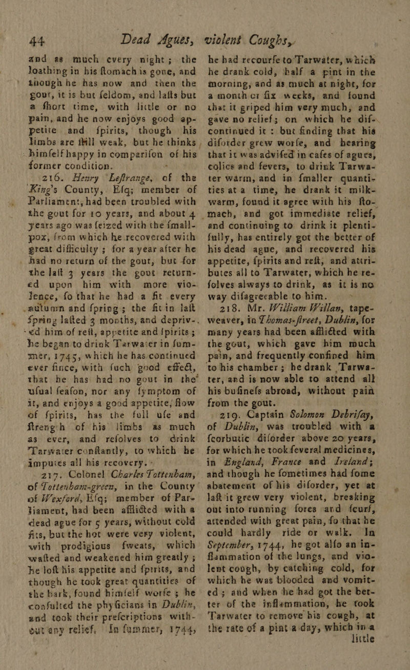 and as much every night; the loathing in his flomach is gone, and though he has now and then the gour, it is but feldom, and lalts but a fhort time, with little or no pain, and he now enjoys good ap- petite and fpirits, though his himfelfhappy in comparifon of his former condition. ; 216. Henry “Leflrange, of the King’s County, Efq; member of Parliament, had been troubled with the gout for 10 years, and about 4 years ago was feized with the {mall- pox, from which he recovered with great difficulty ; for a year after he _ had no return of the gout, but for the lait 3 years the govt return- ed upon him with more vio- Jence, fo that he had a fit every .autuam and fpring; the fitin fait ‘ed him of rett, appetite and {pirits ; he began to drink Tarwater in fom- mer, 1745, which he has. continued ever fince, with fuch good effedt, that he has had no gout in the ufual feafon, nor any fymptom of it, and enjoys a good appetite, low of fpirits, has the foll ufe amd Rtreng:h of his limbs as much as ever, and refolves to drink Tarwater conflantly, to which he impuies all his recovery. - 217. Colonel Charles Tottenham, of Tottenbam-green, in the County of Wexford, Efq; member of Par- Viament, had been afflicted with a dead ague for ¢ years, without cold fits, bucthe hot were very violent, with prodigious fweats, which watted and weakened him greatly ; he loft his appetite and fprrits, and though he took great quantities of the bark, found himfelf worfe 5 he confulted the phyficians in Dadliz, and took their preferiptions with- eur any relicf, In fummer, 1744, . he had recourfe to Tarwater, which he drank cold, ‘half a pint in the morning, and as much at night, for a month cr fix weeks, and found — that it griped him very much, and gave no relief; on which he dif-. continued it: but finding that his difordes grew worle, and hearing that it was advifed in cafes of agues, colics and fevers, to drink Tarwa- ter warm, and in {maller quanti- ties ata time, he drank it milk- warm, found it agree with his fto- and continuing to drink it plenti- fully, has entirely got the better of his dead ague, and recovered his appetite, {pirits and reft, and atiri- butes all to Tarwater, which he re- folves always to drink, as it is ‘no way difagreeable to him. . 218. Mr. Wilham Willan, tape- weaver, in LLomas-fireet, Dublin, for many years had been affliéted with the gout, which gave him much pain, and frequently confined him ter, and is now able to attend all his bufinefs abroad, without pain from the gout. 219. Captain Solomon Debrifay, of Dublin, was troubled with a fcorbutic diforder above 20 years, for which he took feveral medicines, in England, France and Ireland; and though he fometimes had fome abatement of his diforder, yet at laft'it grew very violent, breaking out into running fores and feurf, attended with great pain, fo that he could hardly ride or walk. In September, 1744, he got alfo an in- flammation of the lungs, and via- lent cough, by catching cold, for which he was blooded and vomit- ed; and when he had got the ber- ter of the inflammation, he took Tarwater to remove his cough, at the rate of a pint a day, gtk ittle