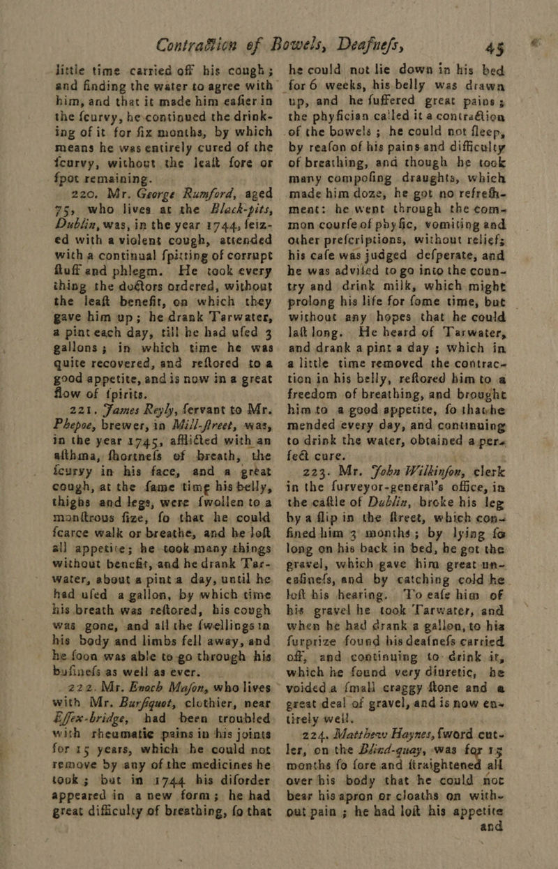 little time carried off his cough ; and finding the water to agree with him, and that it made him eafier in the {curvy, he.continued the drink- ing of it for fix months, by which means he was entirely cured of the feurvy, without the lealt fore or fpot remaining. . 220. Mr. George Rumford, aged 75, who lives at the Black-pits, Dublin, was, in the year 1744, feiz- ed with a violent cough, attended with a continual fpixting of corrupt fluff and phlegm. He took every thing the doétors ordered, without the leaft benefit, on which they gave him up; he drank Tarwater, a pinteach day, till he had ufed 3 gallons; in which time he was quite recovered, and reftored toa good appetite, and is now ina great flow of {pirits. 221. James Reyly, fervant to Mr. Phepoe, brewer, in Mill-freet, was, in the year 1745, afflitted with an afthma, fhortnefs of breath, the icurvy in his face, and a great cough, at the fame time his belly, thighs and legs, were {wollen to a monitrous fize, fo that he could fcarce walk or breathe, and he loft all appetite; he took many things without benefit, and he drank Tar- water, about a pinta day, until he hed ufed a gallon, by which time his breath was reftored, his covgh was gone, and all the {wellingsio his body and limbs fell away, and he foon was able to go through his bufinefs as well as ever. with Mr. Burfguet, clothier, near Effex-bridge, had been troubled with rheumatie pains in his joints for 15 years, which he could not took; but in 1744 his diforder appeared in anew form; he had great difficulty of breathing, fo that 45 he could not lie down in his bed up, and he fuffered great pains ; the phyfician cailed it a contraion by reafon of his pains and difficulty of breathing, and though he tock many compofing draughts, which made him doze, he got no refrefh- meat: he went through the com- mon courfe of phy fic, vomiting and other prefcriptions, without relief; his cafe was judged defperate, and he was adviied to go into the coun- try and drink milk, which might prolong his life for fome time, but _ without any hopes that he could lat long. He heard of Tarwater, and drank a pint a day ; which in a little time removed the contrac- tion in his belly, reftored him to a freedom of breathing, and brought him to a good appetite, fo thatwhe mended every day, and continuing to drink the water, obtained a pers feét cure. 223. Mr. Fobn Wilkinfow, clerk the caftle of Dublix, broke his leg bya flip in the fireet, which con~ fined him 3 months; by lying fo long on his back in bed, he got the gravel, which gave him great.un- eafinefs, and by catching cold he. loft his hearing. Vo eafe him of his gravel he took Tarwater, and when he had drank a gallon, to his furprize foued his deafnefs carried off, and contisuing to drink it, which he found very diuretic, be voided a {mali craggy ftone and e great deal of gravel, and is now en» tirely weil, 224. Matthew Haynes, fword cut- ler, on the Blind-quay, was for 15 months fo fore and ‘hraightenet all over his body that he could noc bear his apron or cloaths on with~ out pain ; he had loi his arin an