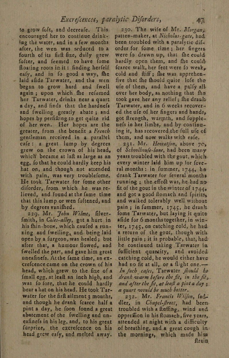 to grow foft, and decreafe. This encouraged her to continue drink- ing the water, and in a few months after, the wen was reduced toa fourth of its firft fize, daily grew fofter, and feemed to have fome floating roots init: finding herfelf eafy, and in fo good a way, fhe laid afide Tarwater, and the wen began to grow hard and {well again ; upon which fhe refumed her Tarwater, drinks near a quart a day, and finds that the hardnefs and fwelling greatly abate ; and hopes by perfifting to get quite rid of her wen. Her hopes are the greater, from the benefit a French gentleman received in a. paraltel cafe: a great. lump by degrees grew on the crown of his head, whiclY became at Jaft as large as an egg, fothat he could hardly keep his hat on, and though not attended with pain, was very troublefome. _ He took. Tarwater. for fome other diforder, from. which he. was re- lieved, and found atthe fame time that this lump.or wen foftened, and by degrees vanifhed. 229. Mr. Fohn Wilme, filver- {mith, in Coles-alley, got a hurt in his fhin-bone, which caufed a run- ning and {welling, and. being laid open by a furgeon, was healed; but after that, a humour flowed, and {welled the part, and gave him preat uneafinefs. Atthe fame time, an ex- crefcence came on the crown of his head, which grew to the fize of a {mall egg, at leaft an inch high, and was fo fore, that-he could hardly bear a hat on his head. He took Tar- water for the firft ailment 3 months, and though he drank fcarce half a pint a day, he foon found a great abatement of the {welling and un- eafinefs in his leg, and, to his great furprize, the excrefcence on his head grew eafy, and melted away. a AG 230. The wife of Mr. Morgany patten-maker, at Nicholas- gate, had been troubled with a paralytic dif- order for fome time; her fingers were fo drawn up, that fhe could hardly open them, and fhe could {carce walk, her feet were fo weak, cold and iff; fhe was, apprehen- five thet the fhould quite lofe the ufe of them, and havea palfy alh over her body, as nothing that fhe took gave her any relief; the drank Tarwater, and in 6 weeks recover- ed the ufe of her fingers and hands, got ftrength, warmth, and fupple- nefs in her limbs, and by continu- ing it, has recovered the full ufe of them, and now walks with eafe. 231. Mr. Heavetjon, above 70, of Schoolboufe-lane, had been many years troubled with the gout, which every winter laid him up for feve- ral months: in fummer, 1744, he running ;. the-effe&t was, he-had no fit of the goutin the winter of 1744, and got a good flomach and fpiritey and walked tolerably well withour pain; in fummer, 1745, he drank fome Tarwater, but laying it quite afide for 6 monthstogether, in win- ter, 1745, on catching cold, he had little pain ; it is probable, that, had he. continued taking ‘Tarwater ia fufficient quantity, and avoided had no fit at all, or a flight one. —- In fuch_ cafes, Tarwater jLould be. drank warm before the fit, in the fits. and after the fit, at leaft a pint a day 3 a quart would be much better. 232. Mr. Francis Wilfon, fad- dler, in Chapel-fireet, had been troubled with a ftaffing,.wind and opprefion in his fomach, five years,. attended at night with a difficulty of breathing, and.a great cough in: the mornings, which made him train.