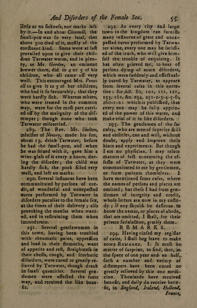 Fittle or no ficknefs, nor marks left by it.—In and about Clonmel/, the fmall-pox was fo very fatal, that above 300 died of it, moftly of: the confluent kind. Some were at laft prevailed upon to give their chil- dren Tarwater warm, and in plen- ty, as Mr. Gorden, an eminent brewer there, did to 4:or 5: of his children, who ail came off very well. Thisencouraged Mrs. Pow- ell to give it to 3 of her children, who had it fo favourably, that they weré hardly fick. Whereas others, who were treated in the common way, were for the moft part carri- ed-off by the malignity of the dif- temper; though none : ag took ‘Farwater mifcarried. : 28g. The Rev. Mr. Shelton, minifter of Newry, made: his fon, -sbout 13, drink Tarwater, before he had the fmall-pox, and -when be was feized with it, gave him a wine-glafs of it every z hours, dur- ing the diforder; >the child was hardly fick, the pock filled very well, and left no marks: 290: Several inftances have been eommunicated by perfons of cre- dit,of wonderful and unexpected @ures performed by Tarwater in diforders. peculiar to the female fex, at the times of their delivery ; alfo provoking the menfes when want- ed, and in reftraining them when 2gt. Several gentlewomen in this town, having been troubled with rheumatic pains, oppreffion and load in their ftomachs, want of appetite and reft, ftraightnefs in their chefts, cough, and fcarbutic diforders, were cured or greatly re- lieved by Tarwater, though drank in fmall quantities. Several gen- tlemen were affected the fame ways and received the: like bene- $5 292. As every city and large town inthe kingdom can furnift» many inflances-of great and unex~ pected cures performed by Tarwa- ter alone, every one may be fatisfi- ed of the trath, who will give him- feif the trouble of enquiring. It has often grieved me, to hear of perfons dying: of acute diforders, which were faddenly. and, effeiual- ly cured by Tarwater, as appears from feveral cafes in this narra> tive: See feG. 80, 1Ol, IIT, 2h, b33, 161, &e. 234, 251-263:4-5-65 every one’ may be fully apprize- ed of the power of this water, and make trial of it in: like difarders, | 293+ The gentlemen of the fae culty, who are menof fuperior ilk and abilities,.can and. will, without doubt, apply and: improve thefe hints and experiments. But though Iam no phyfician, I may relate fe&ts of Tarwater, as they were communicated to me by gentlemen,. or from patients themfelves. . E have mentioned fome cafes, where the names of perfons and places are omitted; but thefe I had from gen- tlemen of integrity and credit, whofe letters are now in my cufto- know the names, or places of abode,, that are omitted, I fhall,. for thei«. private fatisfaGtion, gratify them. » REMAREK S. 294. Having clofed my. regifter some Remarks, I. It mut be matéer of furprize, to find, chat, in. the {pace of one year and an half, ~ diftempers have been cured ox greatly relieved by this one medi- cine. Thoufands have received benefit, and daily do receive bene- Frente,