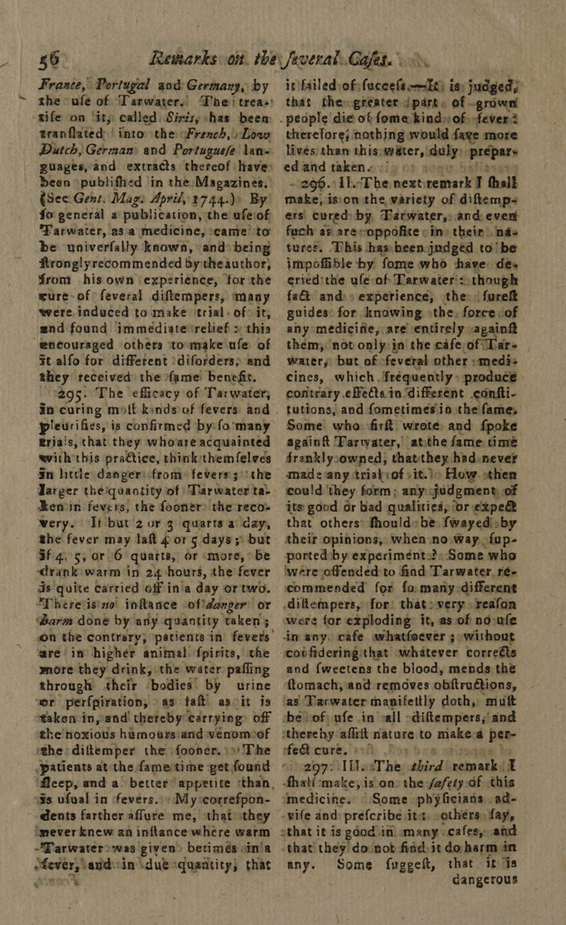 France, Portugal and: Germany, by the ufe of Tarwaters The: trea: sife on ‘ity called. Sirts;shas beem tranflated | into the: French, » Low Dutch, German and Portuguese lan guages, and extracts thereof: have deen publifhed in the: Magazines. (See. Gent. Mag: April, 2744.)) By” fo general a publication, the ufeiof Farwater, 28 a medicine, came to be univerfally known, and being ftronglyrecommended bythe author, from his own ‘experience, for the ture-of feveral diftempers, ‘many were induced to make ‘trial - of: it, and found immediaterelief » this encouraged others ito-make ufe of ¥t alfo for different /diforders} and they received the fame benefir. 295. The efficacy of Tarwater, pleurifies, is confirmed by: fo many Eria's, that they whoare acquainted with this pra€tice, think them {elves ¥n httle damper: from: fevers’; ) the Targer theiquantity of Tarwater ta- Renin fevers, the fooner) the reco- wery. It but 2 or 3 quarts a day, she fever may laft 4 ot 5 days ;° but if 4, 5, or 6 quarts, or ‘more, be drank warm in 24 hours, the fever ds quite carried off in'a day or two. “Dhereisino' inkance ofidanger’ or ‘Barm done by any quantity taken ; on the contrary, patients in fevers’ are in higher animal. fpirits, the more they drink, the water pafling through their bodies by urine or perfpiration, as taft as it is taken in, and thereby’ carrying? off the noxious htmours and venom of the: diftemper the fooner. ») The flcep, and a better appetite ‘than, “Gs ufual in fevers.» My icorrefpon- dents farther aflure me, that they imever knew an inftance where warm “Farwater>was given) betimés oin'a ‘fever, and.in duesquantity; that & owt it failed of fuccefsrmlt) is: judged; that theogreater sokhe of .grown therefore; nothing would faye more livés than this; svater, ‘slaty picpars ed ate taken « > AkcThe next: octet I tholk Pes isson the, variety of diftemp- ers cured: by. Tarwater,, and even fuch as are-oppofite : in) their. nas tures. This has:been judged to’ be impoftible -by fome who have des eriedithe ufe-of Tarwater':. though fat and)» experience, the: fureft guides: for knowing the, force of any medicifie, are entirely again them; not only in the cafe, of Tar- water, but of feveral other :medi+ cines, which. frequently» produce contrary effets in ‘different confti- tutions, and fometimesin the fame, Some who fir wrote. and fpoke againft 'Farwyater,’ atthe fame time franklysowned) thatthey had never cou!d ‘they form: any judgment of its good or bad qualities, for expe that others: fhould» be. fwayedi.by their opinions, when no way {up- ported: by experiment.?: Some who ‘were offended to find Tarwater, ré- commended for fo many different diltempers, for) that: very reafon were for exploding: it, as of no-ufe inany. cafe whatfoever ; without covfidering:that whatever correéts and {weetens the blood, mends the ftomach, and removes obftructions, as Tarwater manifettly doth, muft be vof: ufe in all -diftempers, and thereby. afixtt nature to niake a el fet cure, 9) vumigp 211 ihe The third nama i fhati ‘make, is on the fafety of this ‘medicine. © Some phyficians . ad- -wife and: prefcribe ite, -others, fay, athat it is god in. many. veafesy and that they do not find jt do harm én any. Some fuggelt, that it is dangerous