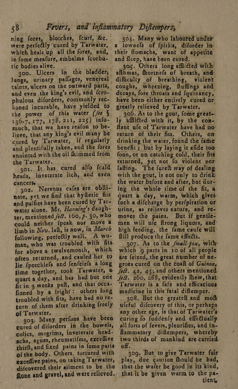 ning fores, blotches, feurf, &c. were perfectly cured by Tarwater, which heals up all the fores, and, tic bodies alive. _ keh 300. Ulcers in_ the bladder; lungs, urinary paflages, venereal phulons diforders, commonly rec- koned incurable, have yielded to 136-7, 177, 178, 211, 225) info- much, that we have reafon to be- ‘cured by ‘Tarwater, if regularly and plentifully taken, and the fores enointed with the oil dkimmed from he Tarwater. ont gor. It has cured alfo fcald heads, inveterate itch, and even cancerss., 402. nate, yet we and palfies have cur ar water alone. Mr. Hanning’s daugh- ter, mentioned /ef. 160, p. 30, who find that hyferic fits limb in Now. lat, is now, in March following; perfectly well. A wo- often returned,.and caufed her to lie fpeechlefs and fenfelefs a long quart a day, and has- had. but one fit in 3.weeks pat, and that occa- fioned by a fright: others long troubled with fits, have had no re- of Tarwater. cured of diforders in the bowels, colics, megtims, inveterate head- achs, agues, rheumatifms, exceflive of the body. Others, tortured with exceflive pains, on taking Tarwater, difcovered their ailment to be the 304. Many who laboured unde® a lowoefs of fpirite, diforder in: their ftomachs, want of appetite and fleep, have been cured. 305. Others long afflicted with: afthmas, fhortnefs of breath, and: difficulty of breathing, violent coughs, wheezing, ftuffings and: decays, fore throats and f{quinancy, have been either entirely cured or: greatly relieved by Tarwater. _ 306. As to the gout, fome greate: ly affliéted: with it, by the con- ftant ufe of Tarwater have had no- return of their fits. Others, on drinking the water, found the fame benefit ; but by laying it afide too foon, or on catching cold, their fits returned, yet not fo violent nor: lafting. The fureft. way of dealing with the gout, is not only to drink: the water before and after, but dur- ing the whole time of the fit, a aes a day,. warm, which gives: uch a-difcharge by perfpiration or urine, as relieves nature, and re- moves the pains. But if gentle- men will ufe ftrong liquors, and: high feeding, the fame caufe will Rill produce the fame effects. _ _ 307. As tothe /mall-pox, with which 9 parts in 10 of all people are feized, the great number of ne- groes cured on the Coaft of Guinea, Je@. 42, 43;.and others mentioned Je&. 260, 288, evidently fhew, that: Tarwater is a fafe and efficacious medicine in this fatal diemper. _ 308. But the greateft and moft ufeful difcovery of this, or perhaps any other age, is that of Tarwater’s: curing fo fuddenly and effe€tually. all forts of fevers, pleurifiey, and in- flammatory diftempers, whereby nye thirds of mankind are carried: off. ! 309, But to give Tarwater fair play,. due caution fhould be had, thatthe water be good in its kind, thatit be given warm to the pa- tiens