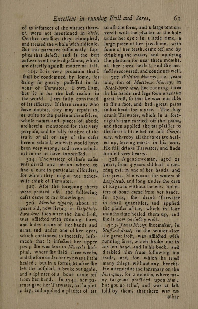 ed as inftances of the virtues there- of, were not mentioned in Siris. On this omiffion they triumphed, and treated the whole with ridicule. But this narrative fufficiently fup- plies that defe&t, and is the beft anfwer to all their objections, which are directly againft matter of fact. 323. It is very probable that l fhall be condemned by. fome, for being fo greatly poflefled in fa- vour of Tarwater. I own Iam, but-it is for the beft reafon in the world. Iam fully convinced of its efficacy. Ifthere areany who have doubts, they may repair. to, 6r write tothe patients themfelves, whofe names and places of abode are herein mentioned for that very purpofe, and be fully fatisfied of the truth of all or any of the cafes herein related, which it would have been very wrong, and even crimi- nal in me to have fuppreffed. 324. The variety of thefe cafes will direct any perfon where to find a cute in particular diforders, for which they might not other-. - wife think of Tarwater. 325. After the foregoing theets were printed off, the following cafes came to my knowledge. 326. Martha Quarle, about 11 years old, now living in Dolphin’s- barn Jane, {oon after the hard froft, was afflicted with running fores, and holes in one of her hands and arms, and under one of her eyes, which continued to increafe, info- much that it infected her upper jaw; fhe was fent to Mercer's hof- pital, where fhe flaid three weeks, and the fore under her eye wasa little healed; butin a fortnight after fhe Jeft the hofpital, it broke out again, and a {plinter of a bone came off from her hand. In 1744, her pa- rents gave her T'arwater, halfa pint g day, and applied a plaifter of tar 61 to all the fores, and a large tent co- vered with the plaifter to the hole under her eye: in a little time, a large piece of her jaw-bone, with fome of her teeth, came off, and by drinking the water, and applying the plailters for near three months, all her fores healed, and fhe per- feétly recovered, and continues well. 327. William Murray, 12 years old, fon of Matthew. Murray, in Black-horfe Jane, had sunning fores in his hands and legs foon atiertne great froft, fo that he was not able to ftir a foot, and had great pains in his head for a year. The boy drank Tarwater, which in a fort- night’s time carried off the pains, and then applied the tar plaifter ta the foresa little hefore laft Chrif- mas, whereby all the fores are heal- ed up, leaving marks in his arm. himfelf very hearty. 328. Agentlewoman, aged 21 years, from 3 years old had arun- ning evil in one of her hands, and h2rjaws. She wasat the waters of Loughleab, and long under the care of furgeons without benefit. Splin- ters of bone came from her hands. In. 1744, fhe drank Tarwater in {mail quantities, and applied tne plaiiter of tar, which in four months time healed them up, and fhe is now perfeétly well, 329 James Moony, fhoemaker, in Stafford-freet, in the winter after the great froft, was affidled with running fores, which broke out in his left hand, and in his back, and difabled him from following hie trade, and for which he tried many things. without any benefit. He attended at the infirmary on the Inns-quay, for 2 months, where ma- ny furgeons pratifed upon him; bot got no relief, and was at laf told by them, that there was no other
