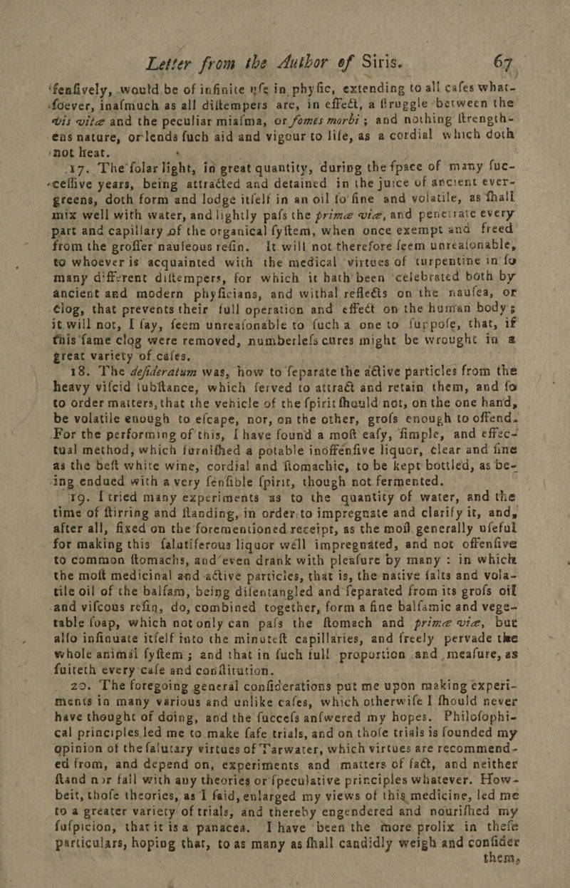 ‘fenfively, would be of infinite ufe in phyfic, extending to all cafes what- foever, inafmuch as all diftempers are, in effect, a Rruggle ‘between the wis vite and the peculiar miafma, or fomes morbi; and nothing ttrength- -€ns nature, orlends fuch aid and vigour to life, as a cordial which doth *mot Heat. : 17. The'folarlight, in great quantity, during the fpace of many fuc- -cellive years, being attracted and detained in the juice of ancient ever- greens, doth form and lodge itfelf in an oil fo'fine and volatile, as thall mix well with water, and lightly pafs the prime vie, and peneirate every part and capillary of the organical fyftem, when once exempt and freed from the grofler naufeous refin. {t will not therefore feem unrealonable, to whoever is acquainted with the medical virtees of turpentine in fo many diffvrent diltempers, for which it hath’ been ‘celebrated both by ancient and modern phyficians, and withal refle€ts on the naulea, or Clog, that prevents their full operation and effect on the hunran bodys it.will not, I fay, feem unreafonable to fucha one to fuppole, that, if this ‘fame clog were removed, numberlefs cures might be wrought ia a great variety of cafes. | 18. The defideratum was, how to feparate the adtive particles from the heavy vifcid tubftance, which ferved to attract and retain them, and fo to order matters, that the vehicle of the fpirit fhould not, on the one hand, be volatile enough to efcape, nor, on the other, grofs enough to offend. For the performing ofthis, [have found a moft eafy, fimple, and effec- tual method, which furnifhed a potable inoffénfive liquor, clear and fine as the beft white wine, cordia! and flomachic, to be kept bottled, as be- ‘ing endued with avery fenfible (pirit, though not. fermented. 1g. [tried many experiments a3 to the quantity of water, and the time of ftirring and ftanding, in order:to impregnate and clarify it, and, after all, fixed on the forementioned receipt, as the moll. generally ufeful ‘for making this {alatiferous liquor wéll impregnated, and not offenfive to common ftomachs, and’even drank with pleafure by many : in which the moft medicinal and active particies, that is, the native faits and vola- tile oil of the balfam, being dilentangled and feparated from its grofs oi -and vifcous refin, do, combined together, form a fine baifamic and vege- table foap, which notonly can pafs the ftomach and prime vie, bute alfo infinuate itfelf into the minuteft capillaries, and freely pervade the whole animal fyftem; and that in fuch full proportion .and measure, as fuiteth every cafe and conflitution. 29. The foregoing general confiderations put me upon making experi- ments in many various and unlike cafes, which otherwife J fhould never have theught of doing, and the fuccefs anfwered my hopes. Philofophi- cal principles led me to make fafe trials, and on thofe trials is founded my opinion of the falutary virtues of Tarwater, which virtues are recommend- ed from, and depend on, experiments and matters of fact, and neither ftand nor fail with any theories or fpecujative principles whatever. How- beit, thofe theories, as ‘I faid, enlarged my views of this medicine, led me to a greater variety of trials, and thereby engendered and nourifhed my fufpicion, thatit isa panacea. I have been the more prolix in thefe particulars, hoping that, toas many as fhall candidly weigh and ag ess ; Them,