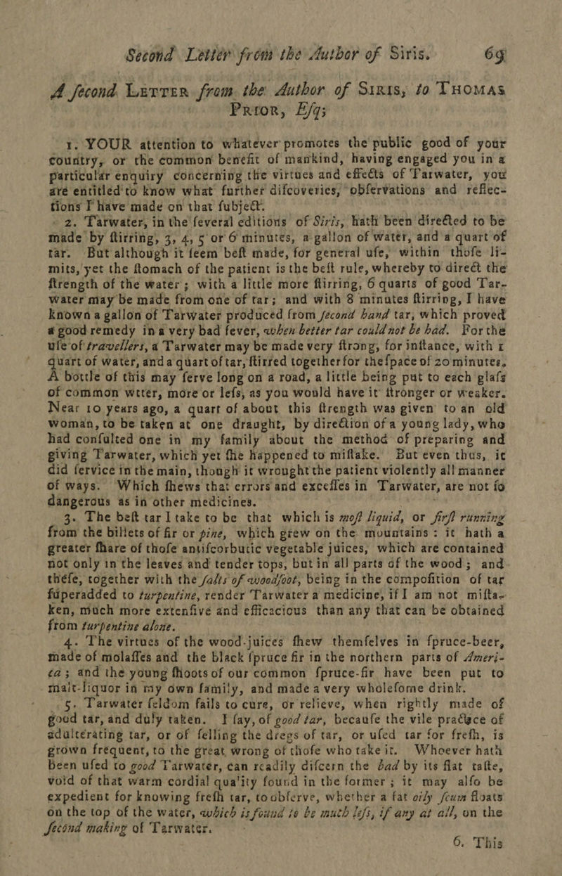 A fecond. Lirrer from: the Author of Sinssy to THOMAS | | Prior, E/q; 1. YOUR attention to whatever promotes the public good of your country, or the common benefit of mankind, having engaged you in a particular enquiry concerning the virtues and effects of Tarwater, you are entitled'to know what further difcoverics, obfervations and reflec- tions T have made on that fubjedt. _ 2. Tarwater, in the feveral editions of Siris, hath been direfed to be made by ftirring, 3, 4, 5 or 6 minutes, a gallon of water, and a quart of tar. But although it feem beft made, for general ufe, within thofe li- mits, yet the ftomach of the patient is the beft rule, whereby to direct the ftrength of the water; with a little more flirring, 6 quarts of good Tar- water may be made from one of tar; and with 8 minutes ftirring, I have known a gallon of Tarwater produced from fecond band tar, which proved a good remedy ina very bad fever, when better tar could not be had. Forthe ule of travellers, a Tarwater may be made very ftrong, for inftance, with r quart of water, anda quart of tar, ftirred together for the {pace of zo minutes, A bottle of tiiis may ferve long on a road, a little being put to each glafs of common wrter, more or lefs, 2s you would have it ttronger or weaker. Near 10 years ago, a quart of about this ftrength was given to an old woman, to be taken at one draught, by direction of a young lady, whe had confulted one in my family about the method of preparing and giving Tarwater, which yet fhe happened to miflake. But even thus, ic did fervice in the main, though it wrought the patient violently all manner of ways. Which fhews thai errors and excefles in Tarwater, are not fo dangerous as in other medicines. 3. The belt tar ltake to be that which is mof liquid, or firf? running from the billets of fir or pine, which grew on the mountains: it hath a greater fhare of thofe antifcorbutic vegetable juices, which are contained not only in the leaves and tender tops, butin all parts of the wood; and theéfe, together with the /alts of wocdsoot, being in the compofition of tar fuperadded to turpentine, render ‘Tarwater a medicine, if am not mifta- ken, moch more extenfive and efficecious than any that can be obtained from furpentine alone. 4. The virtues of the wood-juices thew themfelves in fpruce-beer, made of molaffes and the black (pruce fir in the northern parts of Amerj- ¢a; and the young foots of our common fpruce-fir have been put to mait-liquor in my own family, and made a very wholefome drink. . §. Parwater feldom fails to cure, or relieve, when rightly made of goed tar, and duly taken. JT fay, of good #ar, becaufe the vile pradlace of adulcerating tar, or of felling the dregs of tar, or ufed tar for frefh, is grown frequent, to the great, wrong of thofe who take it. Whoever hath Been ufed to good Tarwater, can readily difcern the dad by its flat talte, void of that warm cordial! quality found in the former; it may alfo be expedient for knowing frefh tar, toobferve, whether a fat of/y /cum floats on the top of the water, which is found ie be muth lefs, if any at all, on the Jetind making of Tarwater. 6. This