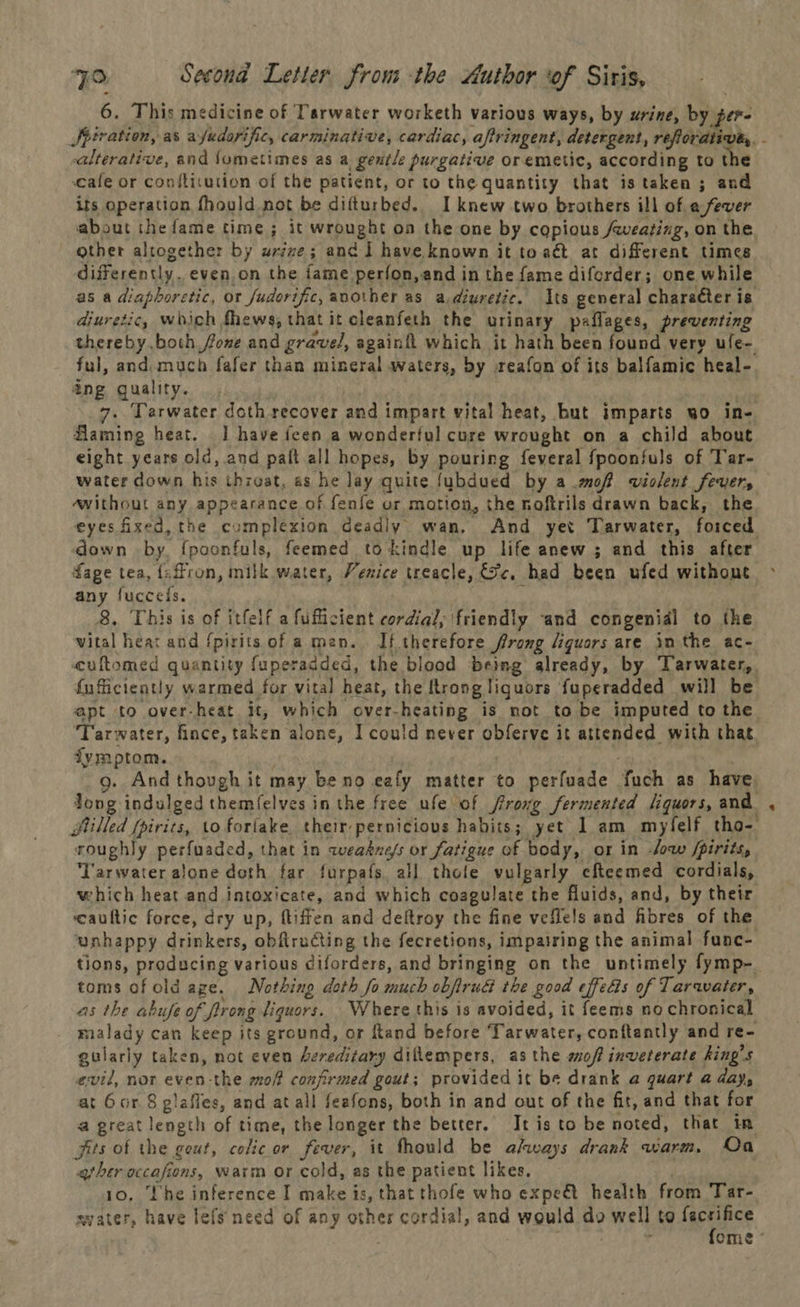 6. This medicine of Tarwater worketh various ways, by urine, by per- -alterative, and fometimes as a gentle purgative or emetic, according to the cafe or confticution of the patient, or to the quantity that is taken ; and its operation fhould not be difturbed. I knew two brothers ill of a fever about the fame time ; it wrought on the one by copious /qweating, on the other altogether by urzze; and] have known it to aét at different times differently. even.on the fame perfon,and in the fame diferder; one while as a diaphoretic, or fudorific, another as a.diuretic. Its general character is diuretic, which fhews, that it cleanfeth the urinary paflages, preventing thereby both fone and gravel, againft which it hath been found very ule- ful, and) much fafer than mineral waters, by .reafon of its balfamic heal- ang quality. : 7. Tarwater doth recover and impart vital heat, but imparts wo in- flaming heat. | have fcen a wonderful cure wrought on a child about eight years old, and paft all hopes, by pouring feveral fpoonfuls of Tar- water down his throat, as he lay quite fubdued by a .moff violent fevers awithout any appearance of fenfe or mation, the noftrils drawn back, the down by, {poonfuls, feemed tokindle up life anew; and this after fage tea, faffron, milk water, Venice treacle, Sc, had been ufed without any fuccels. : 8. This is of itfelf a fufficient cordial, friendly and congenial to the vital heat and {pirits of a mean. If therefore frong liquors are in the ac- cuftomed quantity fuperadded, the blood being already, by Tarwater,. fuficiently warmed for vital heat, the ftrong liquors fuperadded will be apt to over-heat it, which over-heating is not to be imputed to the Tarwater, fince, taken alone, I could never obferve it attended with that dymptom. ) g. And though it may be no eafy matter to perfuade fuch as have, long indulged themfelves in the free ufe of ffrong fermented /iquors, and Stilled fpirits, to forlake their pernicious habits; yet 1 am myfelf tho- roughly perfuaded, that in weakness or fatigue of body, or in -Jow /pirits, ‘Tarwater alone doth far furpafs. all thole vulparly cheemed cordials, which heat and intoxicate, and which coagulate the fluids, and, by thetr ‘caultic force, dry up, fliffen and deftroy the fine vefle!s and fibres of the unhappy drinkers, obfiructing the fecretions, impairing the animal func- toms of old age. Nothing doth fo much obftruG the good effects of Tarawater, as the abufe of firong liquors. Where this is avoided, it feems no chronical _ malady can keep its ground, or ftand before Tarwater, conftantly and re- gularly taken, not even Aeredizary diflempers, as the smoff inveterate king’s evil, nor even-the mof confirmed gout; provided it be drank a quart a day, at Gor 8 glafles, and at all feafons, both in and out of the fit, and that for a great length of time, the longer the better. It isto be noted, that in fits of the geut, colic or fever, it fhould be always drank warm. Oa ather occafions, warm or cold, as the patient likes. syater, have lefs need of any other cordial, and would do well to facsifice a