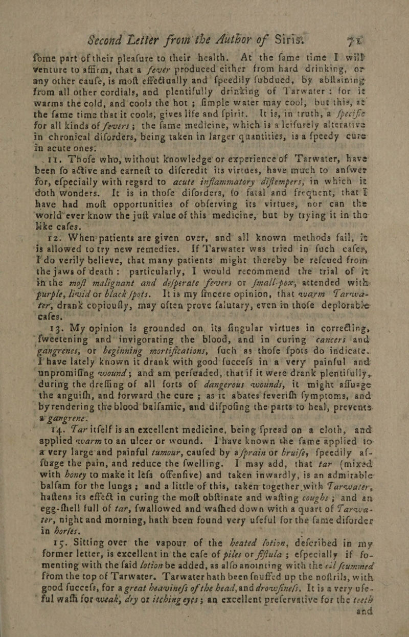 fome part of their pleafure to their health. At the fame time I wilh venture to affirm, that a fever produced either from hard drinking, or any other caufe, is moft effettually and {peedily fubdued, by abfaining from all other cordials, and plentifully drinking of Varwater: for it warms the cold, and cools the hot ; fimple water may cool, but this, at the fame time thatit cools, gives life and fpirit. tis, in'truth, a /pecife for all kinds of fevers; the fame medicine, which is a letfurely alterative in chronical difordérs, being taken in larger quantities, isa fpeedy cure in acute ones: : .11. Thofe who, without knowledge’ or experience of Tarwater, have been fo active and earneft to difcredit its virtdes, have much to anfwer for, efpeciaily with regard to acute ixflammatory difiempers, in which it doth wonders. It is in thofe diforders, fo fatal and frequent, that t have had moft opportunities of obferving its virtues, nor can the world’ ever know the jait value of this medicine, but by trying it in the hike cafes. ~ 2. When patients are given over, and’ all known methods fail, it is allowed totry new remedies. If Tarwater was tried in fuch cafes, Fedo verily believe, that many patients might thereby be refcued from the jaws of death: particularly, I would recommend the trial of i inthe sof malignant and defperate ‘fevers or fmall-pox, attended with: purple, livid or black spots. tis my fincere opinion, that warm Tarwa- ter, drank copioufly, may often prove falutary, even in thofe deplorable cafes, * 13. My opinion is grounded on, its fingular virtues in correing, “fweetening and‘ invigorating the blood, and in curing ‘cancers ‘and ‘gangrenes, or beginning mortifications, fach as thofe {pots do indicate. ‘Phave lately known it drank with good fuccefs in'a very painful and “unpromifing wound; and am perfwaded, thatif it were drank plentifully, ‘during the dreffing of all forts of dangerous wounds, it might afluage the anguifh, and torward the cure ; as ic abates feverifh fymptoms, and by rendering the blood balfamic, and difpofing the parts to heal, prevents. a gangrene. 3 ~ 44, Tar itfelf isan excellent medicine, being fpread on a cloth, and applied zvarmto an ulcer or wound. Ihave known the fame applied to avery large-and painful samour, caufed by a/prain or bruifey fpeedily af- fuage the pain, and reduce the fwelling. I may add, that tar (mixed with Aoney to make it léfs offenfive) and taken inwardly, is an admirable ~ balfam for the lungs; and a little of this, taken together with Tarcvaver, ~ Wraltens its effeét in curing the moft obftinate and wafting coughs ; and an egg-fhel! full of tar, fwallowed and wafhed down with a quart of Tarava- ter, night and morning, hath been found very ufeful forthe fame diforder in 4orfes. ' : 15. Sitting over the vapour of the heated lotion, defcribed in my former letter, is excellent in the cafe of piles or fffula ; efpecially if fo- menting with the faid /otion be added, as alfo anointing with the ed/ feummed from the top of Tarwater. Tarwater hath been {nuffed up the nofirils, with good fuccefs, for a great heavine/s of the bead,and drow/ine/i, It is avery ufe- * ful wath for weak, dry or itching eyes; an excellent prefervative for the teeth and o