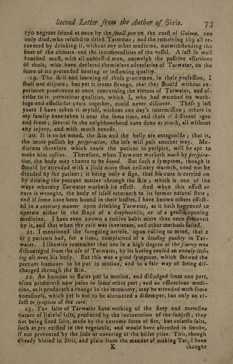 170. negroes feized at once by the /wall/-pox on the coaft of Guizea, one only died; who refufedto drink Tarwater ; andthe remaining 169 all re- covered by drinking it, without any other medicine, notwithftanding the heat of the climate and the incommodities of the veffel. A faét fo well vouched muft, with all unbiaffed men, outweigh the pofitive affertions of thofe, who have declared themfelves adverfaries of Tarwatar, on the fcore of its pretended heating or inflaming quality. 1g. The fill and learning of thofe gentlemen, in their profeflion, [ fhall not difpate; butyer it feems ftrange, that they fhould without ex- perience pronounce at once Concerning the virtues of Tarwatar, and af- cribe to it) pernicious qualities, which I, who had watched its work- ings'and effects for years together, could never difcover. Thefe 3 laft years I have taken it myfelf, without one day’s intermiffion; others in my family have taken it near the fame time, and thofe of different ages and fexea; féveral in the neighbourhood have done as much, ali without any injury, and with much benefit. * zo. It is to-be noted, the fkin and the belly are antagonills ; that is, the more paffeth by per/piration, the lefs will pafs another way. Me- dicines therefore which caufe the patient to perfpire, will be apt to make him cofive. Therefore, when Tarwater worketh much by per/pira- tion, the body may chance to be bexnd. But fach a fymptom, though it Should be‘attended with a little more than ordinary warmth, need not be dreaded by the patient; it being only a fign, that his cure is carried on by driving the peccant matter through the fkin ; which is. one of the ways whereby Terwater worketh its effect. And when this effeQ or cure is wrought, the body of itfelf returneth to its former natural ftate ; and if fome have been bound in their bodies, I have known others affeat- ed in a contrary manner upon drinking T'arwater, as it hath happened to. Operate either in the fhape of a digphoretic, or of a giillieopening medicine, I have even known a coftive habit more than once fetoved Rey ee and that when the cafe was inveterate, and other methods failed. . I mentioned the foregoing article, upon calling to mind, that z or “ Se had, for atime, complained of a binding quality in Tar- water. 1 likewife remember that one ina high degree ot the /curvy was difcoutaged from the ufe of Tarwater, by its having caufed an unealy ite, ing all over his body.~ But this was a good fymptom, which fhewed the peccant humours to be put in motion, and in a fair way of being dif- | charged through the fkin. zz. An humour or flatus put in motion, and diflodged feng one part, often produceth new pains in fome other part ; and an efficacious medi- Cine, agit produceth a change in the economy, may be attended with fome Uneafinefs, which yet is not to be acconnied a diftemper, but only an ef- feet or /yptom of the cure. 23. The falts of Tarwater have nothing of the fiery and corrofive nature of lixivial falts, produced by the incineration of the fubjeét; they not being fixed falts, made by the extreme force of fire, but volatile falts, fach as pre-exifted in the vegetable, and would have afcended im fmoke, if not prevented by the fods or covering of the billet piles. This, though dready hinted in Sirit, and plain from the manner of making Tar, I have 4 thoughe * .y