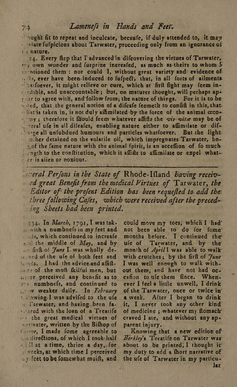 TH ‘ -viate fafpicions about Tarwater, is nature. For it is to be But the light: -,er-is alien or: noxious...   334. In March, 1791, 1 was tak- . ads, which continued to increafe o° firt.of Fune I. was wholly de- i. ods. [had the adviceand afift- aece of the moft fkilful men, but nicer perceived any benefit as to rv numbnefs, and continued to ; ow weaker daily. “In February ‘ :'owing: 1] was advifed to the ufe « Tarwater, and having. been fa- ‘.ared with the loan of a: Treatife 1 the great medical virtues of verovater, written by the Bifhop of - Crevne, Tmade fome agreeable to is dire€tions, of which I took-half , veeks, at which time I perceived 7 feet to be fomewhat moaift, and could move my toes; which I had’ not been able to do for fome months -efore. I continued the ufe of Tarwater, and by the month of April I was able to walk with crutches; by the firft of June I was well enough to walk with- owt them; and have not had oc- cafion toufe them fince. When- ever I feel a little unwell, I drink of the Tarwater, once or twice ir aweek. After I began to drink it, I never took any other kind of medicine ;-whatever my ftomactr craved I ate, and without any ap- parent injury. Knowing that a new edition of Berkley’s Treatifeon Tarwater was about to be printed; I thought ic’ my duty to add a fhort narrative of the ufe of Tarwater in my particu- | Jat