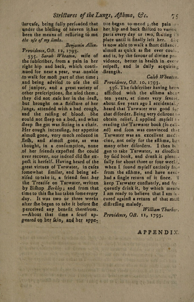 ‘Jar-cafe, being fully perfuaded that under the blefling of heaven it.has been the means of reftoring to me she ufe of my limbs. Benjamin Allen. Providence, Of. 12, 1793 335. Sarah Wheaten, wife of the fubfcriber, from a pain ia her right hip and back, which conti- ued for near a year, was unable to walk for moft part of that time ; and being advifed to ufe the oil of juniper, and a great variety of other prefcriptions, fhe .ufed them.; they did not -eafe her in the deaf, ~bue brought ona ftricture of her Jungs, attended with a bad cough, and the raifing of blood. She could not fleep on a.bed, and what fleep the got was fitting in a chair. Her cough increafing, her appetite almoft gone, very much reduced in Hiefh, and almoft gone, as was thought, in a .confumption, none of her friends expeéted fhe could ever recover, nar indeed did the ex- pect it herfelf. Having heard of the great virtues of Tarwater, in cafes fomewhat fimilar, and being ad- wifed totake it, a friend fent her the Treatife on Tarwater, written by Bifhhop Berkley; and from that time to this the has taken fome every day. It was two or three weeks after fhe began to take it before fhe perceived any benefit therefrom. About that time a fcurf ap- peared op her fin, and her apps- tite began tormend ;.the pain i> her hip and back fhifted ‘to variou. parts every day or two, fheting i : place until it finally left her. Si< almoft as quick as fhe ever cowl. and is, by the favour of divine pr vidence, better in health in .everv dirength. Caleb Wheais:. Providence, O@. 10, 1793 336. The fubfcriber having been aficted with the afthma abcur ten years, at times very fevei<, about five years ago I accidental. .- heard that Tarwater was good {u- that diforder. Being very defirous 1 obtain -relief, I applied .:myfelf :. ‘reading the T'arwater book (fo cal - ed) and foon was convinced the: Tarwater was an. excellent mec:- ‘cine, not only for the afthma, bx: many other diforders. I then bx gan to take Tarwater, as diredtcd by faid book, and drank it plen::- fully for about three or four weel.:, when I found myfelf entirely fro: from the afthma, and have nevcr had a fingle return of it fince. ‘{ keep Tarwater conftantly, and fre - quently drink it, by which meavs I am ready to believe that I am {&amp; - cured againf{t a return of that mati diftrefiing malady. William Thurber. Providence, O&amp;. 11, 1793. APPENDIX.